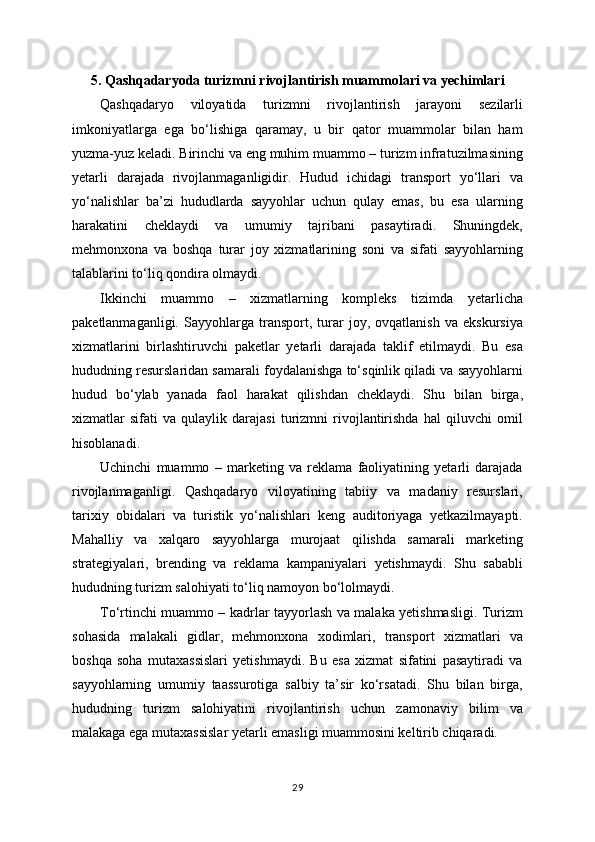 5. Qashqadaryoda turizmni rivojlantirish muammolari va yechimlari
Qashqadaryo   viloyatida   turizmni   rivojlantirish   jarayoni   sezilarli
imkoniyatlarga   ega   bo‘lishiga   qaramay,   u   bir   qator   muammolar   bilan   ham
yuzma-yuz keladi. Birinchi va eng muhim muammo – turizm infratuzilmasining
yetarli   darajada   rivojlanmaganligidir.   Hudud   ichidagi   transport   yo‘llari   va
yo‘nalishlar   ba’zi   hududlarda   sayyohlar   uchun   qulay   emas,   bu   esa   ularning
harakatini   cheklaydi   va   umumiy   tajribani   pasaytiradi.   Shuningdek,
mehmonxona   va   boshqa   turar   joy   xizmatlarining   soni   va   sifati   sayyohlarning
talablarini to‘liq qondira olmaydi.
Ikkinchi   muammo   –   xizmatlarning   kompleks   tizimda   yetarlicha
paketlanmaganligi.   Sayyohlarga   transport,   turar   joy,   ovqatlanish   va   ekskursiya
xizmatlarini   birlashtiruvchi   paketlar   yetarli   darajada   taklif   etilmaydi.   Bu   esa
hududning resurslaridan samarali foydalanishga to‘sqinlik qiladi va sayyohlarni
hudud   bo‘ylab   yanada   faol   harakat   qilishdan   cheklaydi.   Shu   bilan   birga,
xizmatlar   sifati   va   qulaylik   darajasi   turizmni   rivojlantirishda   hal   qiluvchi   omil
hisoblanadi.
Uchinchi   muammo   –   marketing   va   reklama   faoliyatining   yetarli   darajada
rivojlanmaganligi.   Qashqadaryo   viloyatining   tabiiy   va   madaniy   resurslari,
tarixiy   obidalari   va   turistik   yo‘nalishlari   keng   auditoriyaga   yetkazilmayapti.
Mahalliy   va   xalqaro   sayyohlarga   murojaat   qilishda   samarali   marketing
strategiyalari,   brending   va   reklama   kampaniyalari   yetishmaydi.   Shu   sababli
hududning turizm salohiyati to‘liq namoyon bo‘lolmaydi.
To‘rtinchi muammo – kadrlar tayyorlash va malaka yetishmasligi. Turizm
sohasida   malakali   gidlar,   mehmonxona   xodimlari,   transport   xizmatlari   va
boshqa   soha   mutaxassislari   yetishmaydi.   Bu   esa   xizmat   sifatini   pasaytiradi   va
sayyohlarning   umumiy   taassurotiga   salbiy   ta’sir   ko‘rsatadi.   Shu   bilan   birga,
hududning   turizm   salohiyatini   rivojlantirish   uchun   zamonaviy   bilim   va
malakaga ega mutaxassislar yetarli emasligi muammosini keltirib chiqaradi.
29 