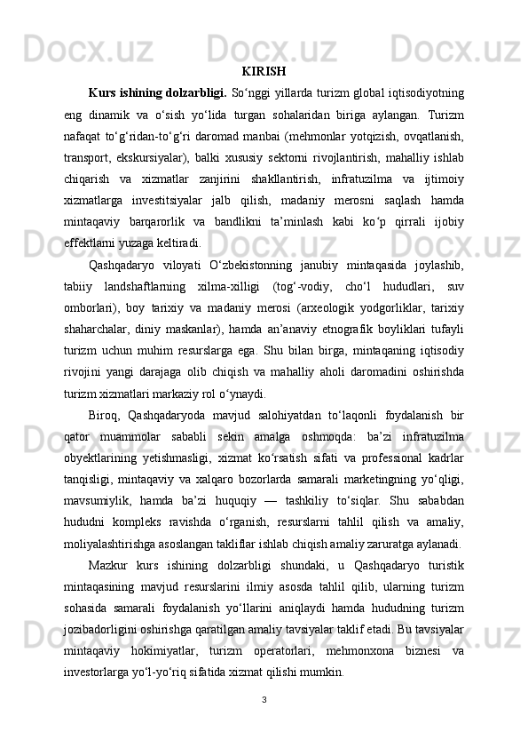 KIRISH
Kurs ishining dolzarbligi.   So nggi  yillarda turizm  global  iqtisodiyotningʻ
eng   dinamik   va   o‘sish   yo‘lida   turgan   sohalaridan   biriga   aylangan.   Turizm
nafaqat   to‘g‘ridan-to‘g‘ri   daromad   manbai   (mehmonlar   yotqizish,   ovqatlanish,
transport,   ekskursiyalar),   balki   xususiy   sektorni   rivojlantirish,   mahalliy   ishlab
chiqarish   va   xizmatlar   zanjirini   shakllantirish,   infratuzilma   va   ijtimoiy
xizmatlarga   investitsiyalar   jalb   qilish,   madaniy   merosni   saqlash   hamda
mintaqaviy   barqarorlik   va   bandlikni   ta’minlash   kabi   ko p   qirrali   ijobiy	
ʻ
effektlarni yuzaga keltiradi.
Qashqadaryo   viloyati   O‘zbekistonning   janubiy   mintaqasida   joylashib,
tabiiy   landshaftlarning   xilma-xilligi   (tog‘-vodiy,   cho‘l   hududlari,   suv
omborlari),   boy   tarixiy   va   madaniy   merosi   (arxeologik   yodgorliklar,   tarixiy
shaharchalar,   diniy   maskanlar),   hamda   an’anaviy   etnografik   boyliklari   tufayli
turizm   uchun   muhim   resurslarga   ega.   Shu   bilan   birga,   mintaqaning   iqtisodiy
rivoji ni   yangi   darajaga   olib   chiqish   va   mahalliy   aholi   daromadini   oshirishda
turizm xizmatlari markaziy rol o ynaydi.	
ʻ
Biroq,   Qashqadaryoda   mavjud   salohiyatdan   to‘laqonli   foydalanish   bir
qator   muammolar   sababli   sekin   amalga   oshmoqda:   ba’zi   infratuzilma
obyektlarining   yetishmasligi,   xizmat   ko rsatish   sifati   va   professional   kadrlar	
ʻ
tanqisligi,   mintaqaviy   va   xalqaro   bozorlarda   samarali   marketingning   yo‘qligi,
mavsumiylik,   hamda   ba’zi   huquqiy   —   tashkiliy   to‘siqlar.   Shu   sababdan
hududni   kompleks   ravishda   o‘rganish,   resurslarni   tahlil   qilish   va   amaliy,
moliyalashtirishga asoslangan takliflar ishlab chiqish amaliy zaruratga aylanadi.
Mazkur   kurs   ishining   dolzarbligi   shundaki,   u   Qashqadaryo   turistik
mintaqasining   mavjud   resurslarini   ilmiy   asosda   tahlil   qilib,   ularning   turizm
sohasida   samarali   foydalanish   yo‘llarini   aniqlaydi   hamda   hududning   turizm
jozibadorligini oshirishga qaratilgan amaliy tavsiyalar taklif etadi. Bu tavsiyalar
mintaqaviy   hokimiyatlar,   turizm   operatorlari,   mehmonxona   biznesi   va
investorlarga yo‘l-yo‘riq sifatida xizmat qilishi mumkin.
3 