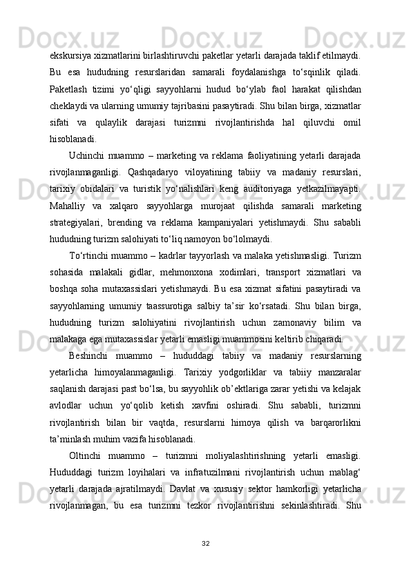 ekskursiya xizmatlarini birlashtiruvchi paketlar yetarli darajada taklif etilmaydi.
Bu   esa   hududning   resurslaridan   samarali   foydalanishga   to‘sqinlik   qiladi.
Paketlash   tizimi   yo‘qligi   sayyohlarni   hudud   bo‘ylab   faol   harakat   qilishdan
cheklaydi va ularning umumiy tajribasini pasaytiradi. Shu bilan birga, xizmatlar
sifati   va   qulaylik   darajasi   turizmni   rivojlantirishda   hal   qiluvchi   omil
hisoblanadi.
Uchinchi   muammo   –   marketing   va   reklama   faoliyatining   yetarli   darajada
rivojlanmaganligi.   Qashqadaryo   viloyatining   tabiiy   va   madaniy   resurslari,
tarixiy   obidalari   va   turistik   yo‘nalishlari   keng   auditoriyaga   yetkazilmayapti.
Mahalliy   va   xalqaro   sayyohlarga   murojaat   qilishda   samarali   marketing
strategiyalari,   brending   va   reklama   kampaniyalari   yetishmaydi.   Shu   sababli
hududning turizm salohiyati to‘liq namoyon bo‘lolmaydi.
To‘rtinchi muammo – kadrlar tayyorlash va malaka yetishmasligi. Turizm
sohasida   malakali   gidlar,   mehmonxona   xodimlari,   transport   xizmatlari   va
boshqa   soha   mutaxassislari   yetishmaydi.   Bu   esa   xizmat   sifatini   pasaytiradi   va
sayyohlarning   umumiy   taassurotiga   salbiy   ta’sir   ko‘rsatadi.   Shu   bilan   birga,
hududning   turizm   salohiyatini   rivojlantirish   uchun   zamonaviy   bilim   va
malakaga ega mutaxassislar yetarli emasligi muammosini keltirib chiqaradi.
Beshinchi   muammo   –   hududdagi   tabiiy   va   madaniy   resurslarning
yetarlicha   himoyalanmaganligi.   Tarixiy   yodgorliklar   va   tabiiy   manzaralar
saqlanish darajasi past bo‘lsa, bu sayyohlik ob’ektlariga zarar yetishi va kelajak
avlodlar   uchun   yo‘qolib   ketish   xavfini   oshiradi.   Shu   sababli,   turizmni
rivojlantirish   bilan   bir   vaqtda,   resurslarni   himoya   qilish   va   barqarorlikni
ta’minlash muhim vazifa hisoblanadi.
Oltinchi   muammo   –   turizmni   moliyalashtirishning   yetarli   emasligi.
Hududdagi   turizm   loyihalari   va   infratuzilmani   rivojlantirish   uchun   mablag‘
yetarli   darajada   ajratilmaydi.   Davlat   va   xususiy   sektor   hamkorligi   yetarlicha
rivojlanmagan,   bu   esa   turizmni   tezkor   rivojlantirishni   sekinlashtiradi.   Shu
32 