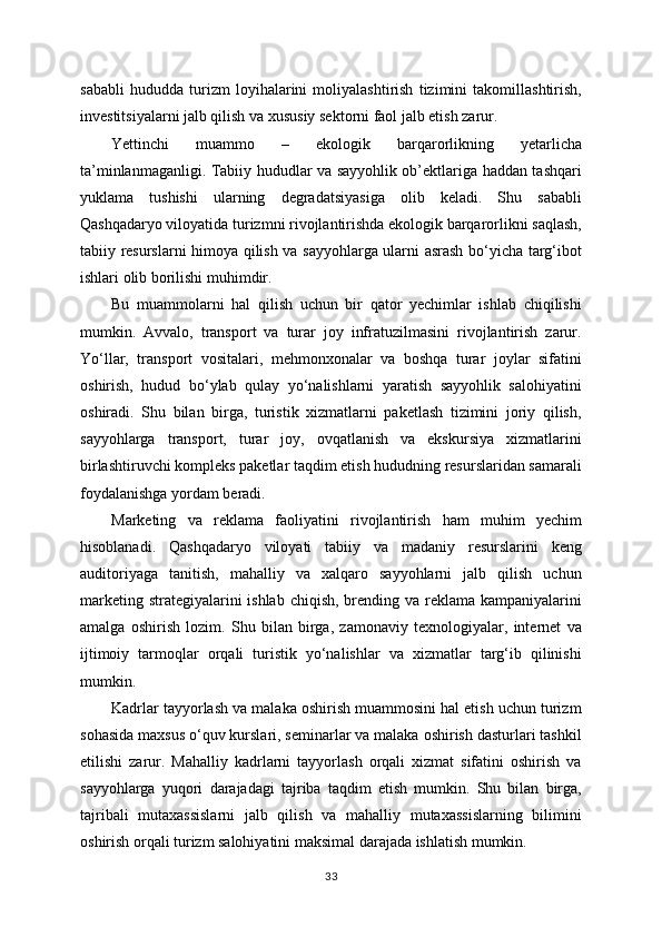 sababli   hududda   turizm   loyihalarini   moliyalashtirish   tizimini   takomillashtirish,
investitsiyalarni jalb qilish va xususiy sektorni faol jalb etish zarur.
Yettinchi   muammo   –   ekologik   barqarorlikning   yetarlicha
ta’minlanmaganligi. Tabiiy hududlar va sayyohlik ob’ektlariga haddan tashqari
yuklama   tushishi   ularning   degradatsiyasiga   olib   keladi.   Shu   sababli
Qashqadaryo viloyatida turizmni rivojlantirishda ekologik barqarorlikni saqlash,
tabiiy resurslarni himoya qilish va sayyohlarga ularni asrash bo‘yicha targ‘ibot
ishlari olib borilishi muhimdir.
Bu   muammolarni   hal   qilish   uchun   bir   qator   yechimlar   ishlab   chiqilishi
mumkin.   Avvalo,   transport   va   turar   joy   infratuzilmasini   rivojlantirish   zarur.
Yo‘llar,   transport   vositalari,   mehmonxonalar   va   boshqa   turar   joylar   sifatini
oshirish,   hudud   bo‘ylab   qulay   yo‘nalishlarni   yaratish   sayyohlik   salohiyatini
oshiradi.   Shu   bilan   birga,   turistik   xizmatlarni   paketlash   tizimini   joriy   qilish,
sayyohlarga   transport,   turar   joy,   ovqatlanish   va   ekskursiya   xizmatlarini
birlashtiruvchi kompleks paketlar taqdim etish hududning resurslaridan samarali
foydalanishga yordam beradi.
Marketing   va   reklama   faoliyatini   rivojlantirish   ham   muhim   yechim
hisoblanadi.   Qashqadaryo   viloyati   tabiiy   va   madaniy   resurslarini   keng
auditoriyaga   tanitish,   mahalliy   va   xalqaro   sayyohlarni   jalb   qilish   uchun
marketing strategiyalarini ishlab chiqish, brending va reklama kampaniyalarini
amalga   oshirish   lozim.   Shu   bilan   birga,   zamonaviy   texnologiyalar,   internet   va
ijtimoiy   tarmoqlar   orqali   turistik   yo‘nalishlar   va   xizmatlar   targ‘ib   qilinishi
mumkin.
Kadrlar tayyorlash va malaka oshirish muammosini hal etish uchun turizm
sohasida maxsus o‘quv kurslari, seminarlar va malaka oshirish dasturlari tashkil
etilishi   zarur.   Mahalliy   kadrlarni   tayyorlash   orqali   xizmat   sifatini   oshirish   va
sayyohlarga   yuqori   darajadagi   tajriba   taqdim   etish   mumkin.   Shu   bilan   birga,
tajribali   mutaxassislarni   jalb   qilish   va   mahalliy   mutaxassislarning   bilimini
oshirish orqali turizm salohiyatini maksimal darajada ishlatish mumkin.
33 