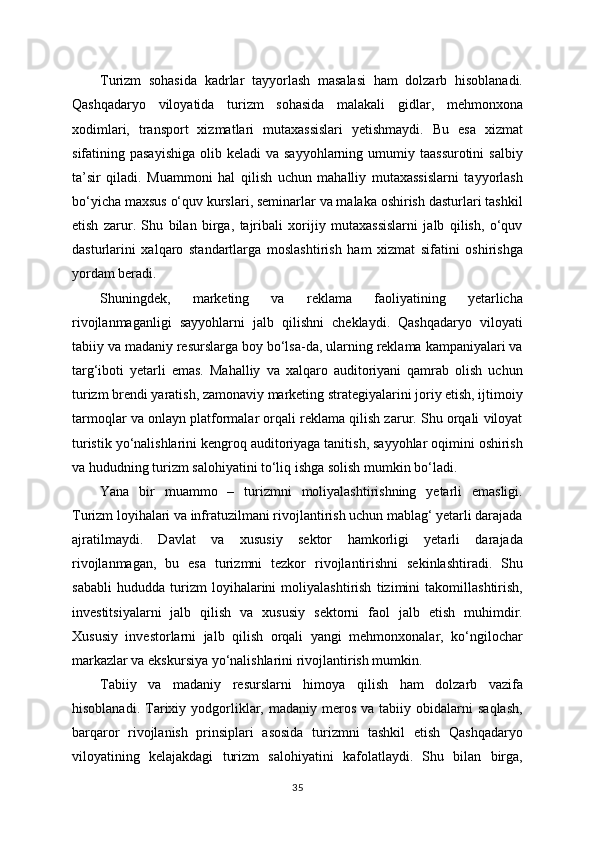 Turizm   sohasida   kadrlar   tayyorlash   masalasi   ham   dolzarb   hisoblanadi.
Qashqadaryo   viloyatida   turizm   sohasida   malakali   gidlar,   mehmonxona
xodimlari,   transport   xizmatlari   mutaxassislari   yetishmaydi.   Bu   esa   xizmat
sifatining pasayishiga  olib keladi  va  sayyohlarning umumiy  taassurotini   salbiy
ta’sir   qiladi.   Muammoni   hal   qilish   uchun   mahalliy   mutaxassislarni   tayyorlash
bo‘yicha maxsus o‘quv kurslari, seminarlar va malaka oshirish dasturlari tashkil
etish   zarur.   Shu   bilan   birga,   tajribali   xorijiy   mutaxassislarni   jalb   qilish,   o‘quv
dasturlarini   xalqaro   standartlarga   moslashtirish   ham   xizmat   sifatini   oshirishga
yordam beradi.
Shuningdek,   marketing   va   reklama   faoliyatining   yetarlicha
rivojlanmaganligi   sayyohlarni   jalb   qilishni   cheklaydi.   Qashqadaryo   viloyati
tabiiy va madaniy resurslarga boy bo‘lsa-da, ularning reklama kampaniyalari va
targ‘iboti   yetarli   emas.   Mahalliy   va   xalqaro   auditoriyani   qamrab   olish   uchun
turizm brendi yaratish, zamonaviy marketing strategiyalarini joriy etish, ijtimoiy
tarmoqlar va onlayn platformalar orqali reklama qilish zarur. Shu orqali viloyat
turistik yo‘nalishlarini kengroq auditoriyaga tanitish, sayyohlar oqimini oshirish
va hududning turizm salohiyatini to‘liq ishga solish mumkin bo‘ladi.
Yana   bir   muammo   –   turizmni   moliyalashtirishning   yetarli   emasligi.
Turizm loyihalari va infratuzilmani rivojlantirish uchun mablag‘ yetarli darajada
ajratilmaydi.   Davlat   va   xususiy   sektor   hamkorligi   yetarli   darajada
rivojlanmagan,   bu   esa   turizmni   tezkor   rivojlantirishni   sekinlashtiradi.   Shu
sababli   hududda   turizm   loyihalarini   moliyalashtirish   tizimini   takomillashtirish,
investitsiyalarni   jalb   qilish   va   xususiy   sektorni   faol   jalb   etish   muhimdir.
Xususiy   investorlarni   jalb   qilish   orqali   yangi   mehmonxonalar,   ko‘ngilochar
markazlar va ekskursiya yo‘nalishlarini rivojlantirish mumkin.
Tabiiy   va   madaniy   resurslarni   himoya   qilish   ham   dolzarb   vazifa
hisoblanadi.  Tarixiy  yodgorliklar,  madaniy  meros   va  tabiiy  obidalarni   saqlash,
barqaror   rivojlanish   prinsiplari   asosida   turizmni   tashkil   etish   Qashqadaryo
viloyatining   kelajakdagi   turizm   salohiyatini   kafolatlaydi.   Shu   bilan   birga,
35 