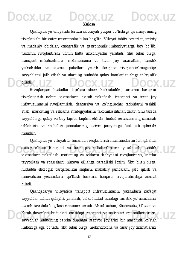 Xulosa
Qashqadaryo viloyatida turizm salohiyati yuqori bo‘lishiga qaramay, uning
rivojlanishi bir qator muammolar bilan bog‘liq. Viloyat tabiiy resurslar, tarixiy
va   madaniy   obidalar,   etnografik   va   gastronomik   imkoniyatlarga   boy   bo‘lib,
turizmni   rivojlantirish   uchun   katta   imkoniyatlar   yaratadi.   Shu   bilan   birga,
transport   infratuzilmasi,   mehmonxona   va   turar   joy   xizmatlari,   turistik
yo‘nalishlar   va   xizmat   paketlari   yetarli   darajada   rivojlantirilmaganligi
sayyohlarni   jalb   qilish   va   ularning   hududda   qulay   harakatlanishiga   to‘sqinlik
qiladi.
Rivojlangan   hududlar   tajribasi   shuni   ko‘rsatadiki,   turizmni   barqaror
rivojlantirish   uchun   xizmatlarni   tizimli   paketlash,   transport   va   turar   joy
infratuzilmasini   rivojlantirish,   ekskursiya   va   ko‘ngilochar   tadbirlarni   tashkil
etish,  marketing  va  reklama  strategiyalarini   takomillashtirish  zarur.  Shu  tarzda
sayyohlarga qulay va boy tajriba taqdim etilishi, hudud resurslarining samarali
ishlatilishi   va   mahalliy   jamoalarning   turizm   jarayoniga   faol   jalb   qilinishi
mumkin.
Qashqadaryo  viloyatida turizmni  rivojlantirish  muammolarini  hal   qilishda
asosiy   e’tibor   transport   va   turar   joy   infratuzilmasini   yaxshilash,   turistik
xizmatlarni   paketlash,   marketing   va   reklama   faoliyatini   rivojlantirish,   kadrlar
tayyorlash   va   resurslarni   himoya   qilishga   qaratilishi   lozim.   Shu   bilan   birga,
hududda   ekologik   barqarorlikni   saqlash,   mahalliy   jamoalarni   jalb   qilish   va
innovatsion   yechimlarni   qo‘llash   turizmni   barqaror   rivojlantirishga   xizmat
qiladi.
Qashqadaryo   viloyatida   transport   infratuzilmasini   yaxshilash   nafaqat
sayyohlar   uchun   qulaylik   yaratadi,   balki   hudud   ichidagi   turistik   yo‘nalishlarni
tizimli ravishda bog‘lash imkonini beradi. Misol uchun, Shahrisabz, G‘uzor va
Kitob   dovonlari   hududlari   orasidagi   transport   yo‘nalishlari   optimallashtirilsa,
sayyohlar   hududning   barcha   diqqatga   sazovor   joylarini   bir   maromda   ko‘rish
imkoniga   ega   bo‘ladi.   Shu   bilan   birga,   mehmonxona   va   turar   joy   xizmatlarini
37 