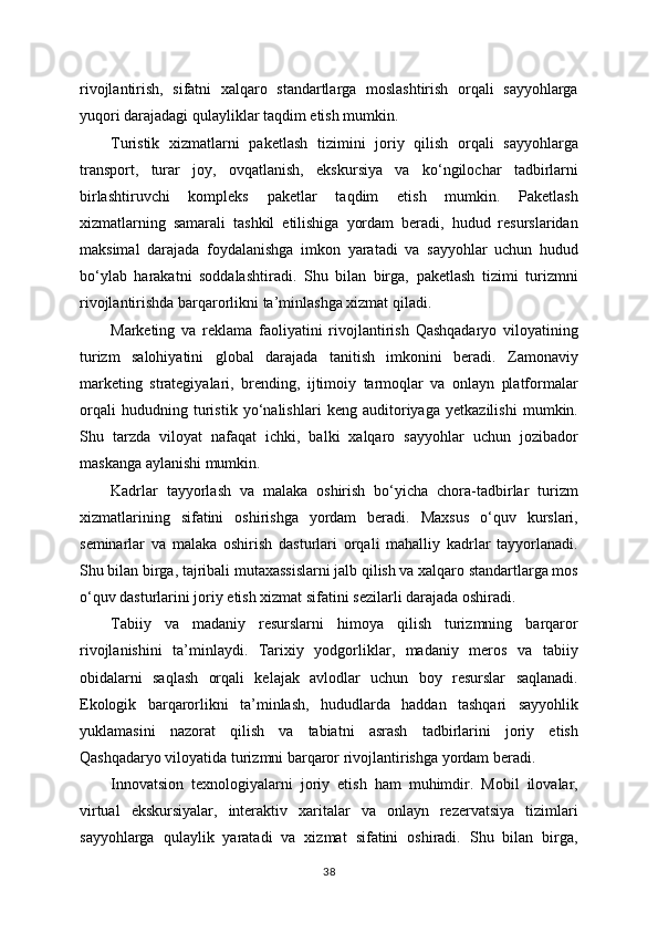 rivojlantirish,   sifatni   xalqaro   standartlarga   moslashtirish   orqali   sayyohlarga
yuqori darajadagi qulayliklar taqdim etish mumkin.
Turistik   xizmatlarni   paketlash   tizimini   joriy   qilish   orqali   sayyohlarga
transport,   turar   joy,   ovqatlanish,   ekskursiya   va   ko‘ngilochar   tadbirlarni
birlashtiruvchi   kompleks   paketlar   taqdim   etish   mumkin.   Paketlash
xizmatlarning   samarali   tashkil   etilishiga   yordam   beradi,   hudud   resurslaridan
maksimal   darajada   foydalanishga   imkon   yaratadi   va   sayyohlar   uchun   hudud
bo‘ylab   harakatni   soddalashtiradi.   Shu   bilan   birga,   paketlash   tizimi   turizmni
rivojlantirishda barqarorlikni ta’minlashga xizmat qiladi.
Marketing   va   reklama   faoliyatini   rivojlantirish   Qashqadaryo   viloyatining
turizm   salohiyatini   global   darajada   tanitish   imkonini   beradi.   Zamonaviy
marketing   strategiyalari,   brending,   ijtimoiy   tarmoqlar   va   onlayn   platformalar
orqali   hududning   turistik   yo‘nalishlari   keng   auditoriyaga   yetkazilishi   mumkin.
Shu   tarzda   viloyat   nafaqat   ichki,   balki   xalqaro   sayyohlar   uchun   jozibador
maskanga aylanishi mumkin.
Kadrlar   tayyorlash   va   malaka   oshirish   bo‘yicha   chora-tadbirlar   turizm
xizmatlarining   sifatini   oshirishga   yordam   beradi.   Maxsus   o‘quv   kurslari,
seminarlar   va   malaka   oshirish   dasturlari   orqali   mahalliy   kadrlar   tayyorlanadi.
Shu bilan birga, tajribali mutaxassislarni jalb qilish va xalqaro standartlarga mos
o‘quv dasturlarini joriy etish xizmat sifatini sezilarli darajada oshiradi.
Tabiiy   va   madaniy   resurslarni   himoya   qilish   turizmning   barqaror
rivojlanishini   ta’minlaydi.   Tarixiy   yodgorliklar,   madaniy   meros   va   tabiiy
obidalarni   saqlash   orqali   kelajak   avlodlar   uchun   boy   resurslar   saqlanadi.
Ekologik   barqarorlikni   ta’minlash,   hududlarda   haddan   tashqari   sayyohlik
yuklamasini   nazorat   qilish   va   tabiatni   asrash   tadbirlarini   joriy   etish
Qashqadaryo viloyatida turizmni barqaror rivojlantirishga yordam beradi.
Innovatsion   texnologiyalarni   joriy   etish   ham   muhimdir.   Mobil   ilovalar,
virtual   ekskursiyalar,   interaktiv   xaritalar   va   onlayn   rezervatsiya   tizimlari
sayyohlarga   qulaylik   yaratadi   va   xizmat   sifatini   oshiradi.   Shu   bilan   birga,
38 