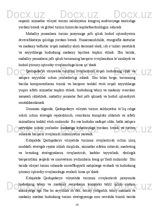 raqamli   xizmatlar   viloyat   turizm   salohiyatini   kengroq   auditoriyaga   tanitishga
yordam beradi va global turizm bozorida raqobatbardoshligini oshiradi.
Mahalliy   jamoalarni   turizm   jarayoniga   jalb   qilish   hudud   iqtisodiyotini
diversifikatsiya   qilishga   yordam   beradi.   Hunarmandchilik,   etnografik   dasturlar
va madaniy tadbirlar orqali mahalliy aholi daromad oladi, ish o‘rinlari yaratiladi
va   sayyohlarga   hududning   madaniy   tajribasi   taqdim   etiladi.   Shu   tarzda,
mahalliy jamoalarni jalb qilish turizmning barqaror rivojlanishini ta’minlaydi va
hudud ijtimoiy-iqtisodiy rivojlanishiga hissa qo‘shadi.
Qashqadaryo   viloyatida   turizmni   rivojlantirish   orqali   hududning   ichki   va
xalqaro   sayyohlar   uchun   jozibadorligi   oshadi.   Shu   bilan   birga,   turizmning
barcha   komponentlarini   tizimli   va   barqaror   tashkil   etish   orqali   sayyohlarga
yuqori   sifatli   xizmatlar   taqdim   etiladi,   hududning   tabiiy   va   madaniy   resurslari
samarali   ishlatiladi,   mahalliy   jamoalar   faol   jalb   qilinadi   va   hudud   iqtisodiyoti
mustahkamlanadi.
Umuman   olganda,   Qashqadaryo   viloyati   turizm   salohiyatini   to‘liq   ishga
solish   uchun   strategik   rejalashtirish,   resurslarni   kompleks   ishlatish   va   sifatli
xizmatlarni tashkil etish muhimdir. Bu esa hududni nafaqat ichki, balki xalqaro
sayyohlar   uchun   jozibador   maskanga   aylantirishga   yordam   beradi   va   turizm
sohasida barqaror rivojlanish imkoniyatini yaratadi.
Kelajakda   Qashqadaryo   viloyatida   turizmni   rivojlantirish   uchun   uzoq
muddatli strategik rejalar ishlab chiqilishi, xizmatlar sifatini oshirish, marketing
va   brending   strategiyalarini   rivojlantirish,   kadrlar   tayyorlash,   ekologik
barqarorlikni saqlash va innovatsion yechimlarni  keng qo‘llash muhimdir. Shu
tarzda viloyat turizm sohasida muvaffaqiyatli natijalarga erishadi va hududning
ijtimoiy-iqtisodiy rivojlanishiga sezilarli hissa qo‘shadi.
Kelajakda   Qashqadaryo   viloyatida   turizmni   rivojlantirish   jarayonida
hududning   tabiiy   va   madaniy   resurslarini   kompleks   tahlil   qilish   muhim
ahamiyatga ega. Har bir sayyohlik ob’ekti, tarixiy yodgorlik, tabiiy manzara va
madaniy   markaz   hududning   turizm   strategiyasiga   mos   ravishda   tizimli   tarzda
39 