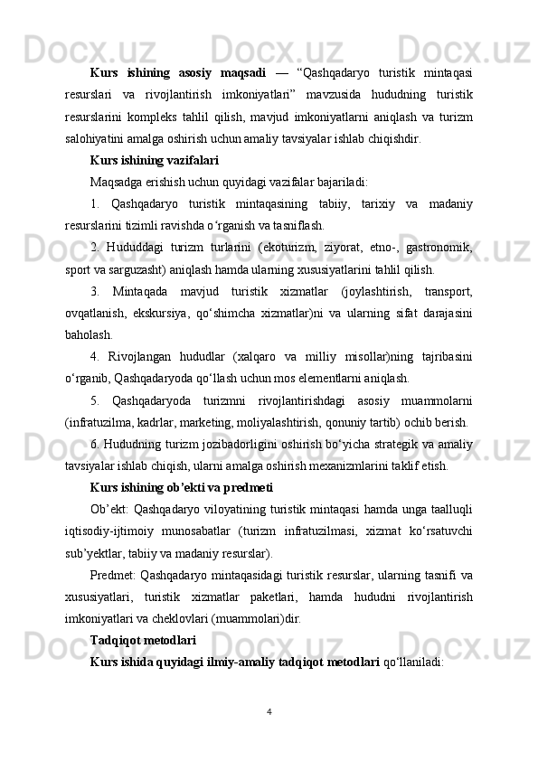 Kurs   ishining   asosiy   maqsadi   —   “Qashqadaryo   turistik   mintaqasi
resurslari   va   rivojlantirish   imkoniyatlari”   mavzusida   hududning   turistik
resurslarini   kompleks   tahlil   qilish,   mavjud   imkoniyatlarni   aniqlash   va   turizm
salohiyatini amalga oshirish uchun amaliy tavsiyalar ishlab chiqishdir.
Kurs ishining vazifalari
Maqsadga erishish uchun quyidagi vazifalar bajariladi:
1.   Qashqadaryo   turistik   mintaqasining   tabiiy,   tarixiy   va   madaniy
resurslarini tizimli ravishda o rganish va tasniflash.ʻ
2.   Hududdagi   turizm   turlarini   (ekoturizm,   ziyorat,   etno-,   gastronomik,
sport va sarguzasht) aniqlash hamda ularning xususiyatlarini tahlil qilish.
3.   Mintaqada   mavjud   turistik   xizmatlar   (joylashtirish,   transport,
ovqatlanish,   ekskursiya,   qo‘shimcha   xizmatlar)ni   va   ularning   sifat   darajasini
baholash.
4.   Rivojlangan   hududlar   (xalqaro   va   milliy   misollar)ning   tajribasini
o‘rganib, Qashqadaryoda qo‘llash uchun mos elementlarni aniqlash.
5.   Qashqadaryoda   turizmni   rivojlantirishdagi   asosiy   muammolarni
(infratuzilma, kadrlar, marketing, moliyalashtirish, qonuniy tartib) ochib berish.
6. Hududning turizm jozibadorligini oshirish bo‘yicha strategik va amaliy
tavsiyalar ishlab chiqish, ularni amalga oshirish mexanizmlarini taklif etish.
Kurs ishining ob’ekti va predmeti
Ob’ekt:  Qashqadaryo  viloyatining turistik  mintaqasi  hamda unga  taalluqli
iqtisodiy-ijtimoiy   munosabatlar   (turizm   infratuzilmasi,   xizmat   ko‘rsatuvchi
sub’yektlar, tabiiy va madaniy resurslar).
Predmet:  Qashqadaryo mintaqasidagi  turistik resurslar, ularning tasnifi va
xususiyatlari,   turistik   xizmatlar   paketlari,   hamda   hududni   rivojlantirish
imkoniyatlari va cheklovlari (muammolari)dir.
Tadqiqot metodlari
Kurs ishida quyidagi ilmiy-amaliy tadqiqot metodlari  qo‘llaniladi:
4 