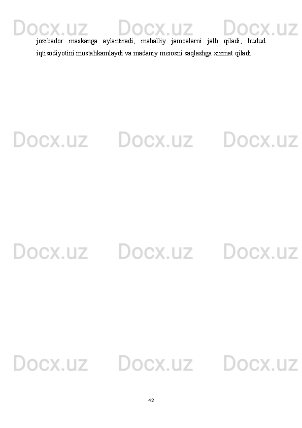 jozibador   maskanga   aylantiradi,   mahalliy   jamoalarni   jalb   qiladi,   hudud
iqtisodiyotini mustahkamlaydi va madaniy merosni saqlashga xizmat qiladi.
42 