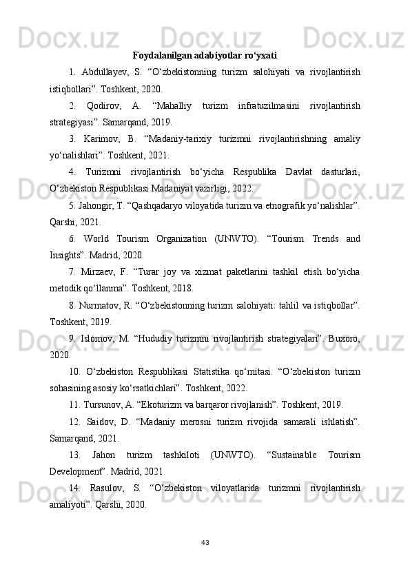 Foydalanilgan adabiyotlar ro‘yxati
1.   Abdullayev,   S.   “O‘zbekistonning   turizm   salohiyati   va   rivojlantirish
istiqbollari”. Toshkent, 2020.
2.   Qodirov,   A.   “Mahalliy   turizm   infratuzilmasini   rivojlantirish
strategiyasi”. Samarqand, 2019.
3.   Karimov,   B.   “Madaniy-tarixiy   turizmni   rivojlantirishning   amaliy
yo‘nalishlari”. Toshkent, 2021.
4.   Turizmni   rivojlantirish   bo‘yicha   Respublika   Davlat   dasturlari,
O‘zbekiston Respublikasi Madaniyat vazirligi, 2022.
5. Jahongir, T. “Qashqadaryo viloyatida turizm va etnografik yo‘nalishlar”.
Qarshi, 2021.
6.   World   Tourism   Organization   (UNWTO).   “Tourism   Trends   and
Insights”. Madrid, 2020.
7.   Mirzaev,   F.   “Turar   joy   va   xizmat   paketlarini   tashkil   etish   bo‘yicha
metodik qo‘llanma”. Toshkent, 2018.
8. Nurmatov, R. “O‘zbekistonning turizm salohiyati: tahlil va istiqbollar”.
Toshkent, 2019.
9.   Islomov,   M.   “Hududiy   turizmni   rivojlantirish   strategiyalari”.   Buxoro,
2020.
10.   O‘zbekiston   Respublikasi   Statistika   qo‘mitasi.   “O‘zbekiston   turizm
sohasining asosiy ko‘rsatkichlari”. Toshkent, 2022.
11. Tursunov, A. “Ekoturizm va barqaror rivojlanish”. Toshkent, 2019.
12.   Saidov,   D.   “Madaniy   merosni   turizm   rivojida   samarali   ishlatish”.
Samarqand, 2021.
13.   Jahon   turizm   tashkiloti   (UNWTO).   “Sustainable   Tourism
Development”. Madrid, 2021.
14.   Rasulov,   S.   “O‘zbekiston   viloyatlarida   turizmni   rivojlantirish
amaliyoti”. Qarshi, 2020.
43 