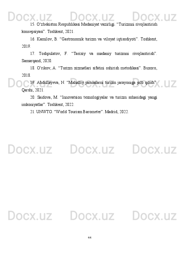 15. O‘zbekiston Respublikasi Madaniyat vazirligi. “Turizmni rivojlantirish
konsepsiyasi”. Toshkent, 2021.
16.   Kamilov,   B.   “Gastronomik   turizm   va   viloyat   iqtisodiyoti”.   Toshkent,
2019.
17.   Toshpulatov,   F.   “Tarixiy   va   madaniy   turizmni   rivojlantirish”.
Samarqand, 2020.
18.  O‘rikov,  A.  “Turizm  xizmatlari   sifatini   oshirish  metodikasi”.   Buxoro,
2018.
19.   Abdullayeva,   N.   “Mahalliy   jamoalarni   turizm   jarayoniga   jalb   qilish”.
Qarshi, 2021.
20.   Saidova,   M.   “Innovatsion   texnologiyalar   va   turizm   sohasidagi   yangi
imkoniyatlar”. Toshkent, 2022.
21. UNWTO. “World Tourism Barometer”. Madrid, 2022.
44 
