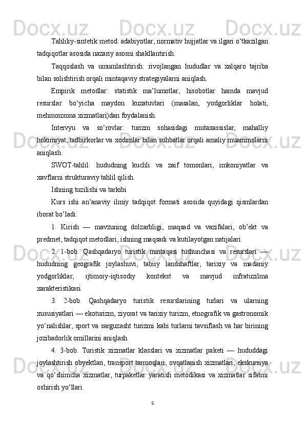 Tahliliy-sintetik metod: adabiyotlar, normativ hujjatlar va ilgari o‘tkazilgan
tadqiqotlar asosida nazariy asosni shakllantirish.
Taqqoslash   va   umumlashtirish:   rivojlangan   hududlar   va   xalqaro   tajriba
bilan solishtirish orqali mintaqaviy strategiyalarni aniqlash.
Empirik   metodlar:   statistik   ma’lumotlar,   hisobotlar   hamda   mavjud
resurslar   bo‘yicha   maydon   kuzatuvlari   (masalan,   yodgorliklar   holati,
mehmonxona xizmatlari)dan foydalanish.
Intervyu   va   so‘rovlar:   turizm   sohasidagi   mutaxassislar,   mahalliy
hokimiyat, tadbirkorlar va xodimlar bilan suhbatlar orqali amaliy muammolarni
aniqlash.
SWOT-tahlil:   hududning   kuchli   va   zaif   tomonlari,   imkoniyatlar   va
xavflarni strukturaviy tahlil qilish.
Ishning tuzilishi va tarkibi
Kurs   ishi   an’anaviy   ilmiy   tadqiqot   formati   asosida   quyidagi   qismlardan
iborat bo‘ladi:
1.   Kirish   —   mavzuning   dolzarbligi,   maqsad   va   vazifalari,   ob’ekt   va
predmet, tadqiqot metodlari, ishning maqsadi va kutilayotgan natijalari.
2.   1-bob.   Qashqadaryo   turistik   mintaqasi   tushunchasi   va   resurslari   —
hududning   geografik   joylashuvi,   tabiiy   landshaftlar,   tarixiy   va   madaniy
yodgorliklar,   ijtimoiy-iqtisodiy   kontekst   va   mavjud   infratuzilma
xarakteristikasi.
3.   2-bob.   Qashqadaryo   turistik   resurslarining   turlari   va   ularning
xususiyatlari — ekoturizm, ziyorat va tarixiy turizm, etnografik va gastronomik
yo‘nalishlar, sport va sarguzasht turizmi kabi turlarni tavsiflash va har birining
jozibadorlik omillarini aniqlash.
4.   3-bob.   Turistik   xizmatlar   klasslari   va   xizmatlar   paketi   —   hududdagi
joylashtirish obyektlari, transport tarmoqlari, ovqatlanish xizmatlari, ekskursiya
va   qo‘shimcha   xizmatlar,   turpaketlar   yaratish   metodikasi   va   xizmatlar   sifatini
oshirish yo‘llari.
5 