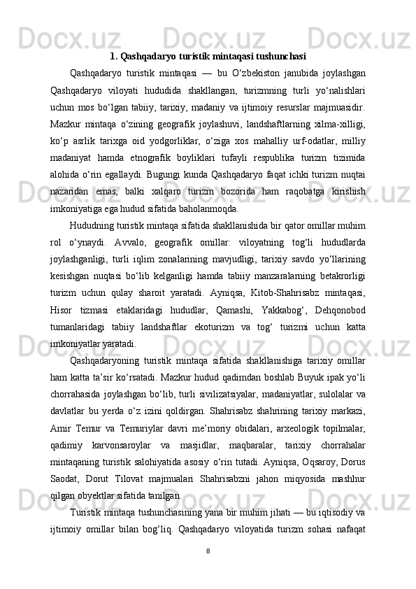 1. Qashqadaryo turistik mintaqasi tushunchasi
Qashqadaryo   turistik   mintaqasi   —   bu   O‘zbekiston   janubida   joylashgan
Qashqadaryo   viloyati   hududida   shakllangan,   turizmning   turli   yo‘nalishlari
uchun   mos   bo‘lgan   tabiiy,   tarixiy,   madaniy   va   ijtimoiy   resurslar   majmuasidir.
Mazkur   mintaqa   o‘zining   geografik   joylashuvi,   landshaftlarning   xilma-xilligi,
ko‘p   asrlik   tarixga   oid   yodgorliklar,   o‘ziga   xos   mahalliy   urf-odatlar,   milliy
madaniyat   hamda   etnografik   boyliklari   tufayli   respublika   turizm   tizimida
alohida o‘rin egallaydi. Bugungi  kunda Qashqadaryo faqat  ichki  turizm  nuqtai
nazaridan   emas,   balki   xalqaro   turizm   bozorida   ham   raqobatga   kirishish
imkoniyatiga ega hudud sifatida baholanmoqda.
Hududning turistik mintaqa sifatida shakllanishida bir qator omillar muhim
rol   o‘ynaydi.   Avvalo,   geografik   omillar:   viloyatning   tog‘li   hududlarda
joylashganligi,   turli   iqlim   zonalarining   mavjudligi,   tarixiy   savdo   yo‘llarining
kesishgan   nuqtasi   bo‘lib   kelganligi   hamda   tabiiy   manzaralarning   betakrorligi
turizm   uchun   qulay   sharoit   yaratadi.   Ayniqsa,   Kitob-Shahrisabz   mintaqasi,
Hisor   tizmasi   etaklaridagi   hududlar,   Qamashi,   Yakkabog‘,   Dehqonobod
tumanlaridagi   tabiiy   landshaftlar   ekoturizm   va   tog‘   turizmi   uchun   katta
imkoniyatlar yaratadi.
Qashqadaryoning   turistik   mintaqa   sifatida   shakllanishiga   tarixiy   omillar
ham katta ta’sir ko‘rsatadi. Mazkur hudud qadimdan boshlab Buyuk ipak yo‘li
chorrahasida   joylashgan   bo‘lib,   turli   sivilizatsiyalar,   madaniyatlar,   sulolalar   va
davlatlar   bu   yerda   o‘z   izini   qoldirgan.   Shahrisabz   shahrining   tarixiy   markazi,
Amir   Temur   va   Temuriylar   davri   me’moriy   obidalari,   arxeologik   topilmalar,
qadimiy   karvonsaroylar   va   masjidlar,   maqbaralar,   tarixiy   chorrahalar
mintaqaning   turistik   salohiyatida   asosiy   o‘rin   tutadi.   Ayniqsa,   Oqsaroy,   Dorus
Saodat,   Dorut   Tilovat   majmualari   Shahrisabzni   jahon   miqyosida   mashhur
qilgan obyektlar sifatida tanilgan.
Turistik mintaqa tushunchasining yana bir muhim jihati — bu iqtisodiy va
ijtimoiy   omillar   bilan   bog‘liq.   Qashqadaryo   viloyatida   turizm   sohasi   nafaqat
8 