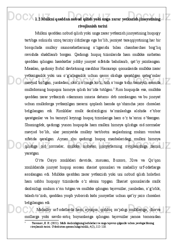 1.2 Mulkni qasddan nobud qilish yoki unga zarar yetkazish jinoyatining
rivojlanish tarixi
Mulkni qasddan nobud qilish yoki unga zarar yetkazish jinoyatining huquqiy
tartibga solinishi uzoq tarixiy ildizlarga ega bo lib, jamiyat taraqqiyotining har birʻ
bosqichida   mulkiy   munosabatlarning   o zgarishi   bilan   chambarchas   bog liq	
ʻ ʻ
ravishda   shakllanib   borgan.   Qadimgi   huquq   tizimlarida   ham   mulkka   nisbatan
qasddan   qilingan   harakatlar   jiddiy   jinoyat   sifatida   baholanib,   qat iy   jazolangan.	
ʼ
Masalan, qadimiy Bobil davlatining mashhur Hamurapi qonunlarida mulkka zarar
yetkazganlik   yoki   uni   o g irlaganlik   uchun   qasos   olishga   qaratilgan   qatag onlar	
ʻ ʻ ʻ
mavjud bo lgan, jumladan, «ko z o rniga ko z, tish o rniga tish» tamoyili asosida	
ʻ ʻ ʻ ʻ ʻ
mulkdorning  huquqini   himoya qilish  ko zda  tutilgan.	
ʻ 5
  Rim  huquqida  esa,  mulkka
qasddan   zarar   yetkazish   «damnum   iniuria   datum»   deb   nomlangan   va   bu   jinoyat
uchun   mulkdorga   yetkazilgan   zararni   qoplash   hamda   qo shimcha   jazo   choralari	
ʻ
belgilangan   edi.   Rimliklar   mulk   daxlsizligini   ta minlashga   alohida   e tibor	
ʼ ʼ
qaratganlar   va   bu   tamoyil   keyingi   huquq   tizimlariga   ham   o z   ta sirini   o tkazgan.	
ʻ ʼ ʻ
Shuningdek,  qadimgi   yunon  huquqida   ham   mulkni   himoya   qilishga   oid  normalar
mavjud   bo lib,   ular   jamiyatda   mulkiy   tartibotni   saqlashning   muhim   vositasi	
ʻ
sifatida   qaralgan.   Aynan   shu   qadimgi   huquq   manbalaridagi   mulkni   himoya
qilishga   oid   normalar,   mulkka   nisbatan   jinoyatlarning   rivojlanishiga   zamin
yaratgan.
O rta   Osiyo   xonliklari   davrida,   xususan,   Buxoro,   Xiva   va   Qo qon	
ʻ ʻ
xonliklarida   jinoyat   huquqi   asosan   shariat   qonunlari   va   mahalliy   urf-odatlarga
asoslangan   edi.   Mulkka   qasddan   zarar   yetkazish   yoki   uni   nobud   qilish   holatlari
ham   ushbu   huquqiy   tizimlarda   o z   aksini   topgan.   Shariat   qonunlarida   mulk	
ʻ
daxlsizligi muhim o rin tutgan va mulkka qilingan tajovuzlar, jumladan, o g irlik,	
ʻ ʻ ʻ
talash-to zish, qasddan  yoqib yuborish  kabi  jinoyatlar  uchun qat iy jazo  choralari	
ʻ ʼ
belgilangan edi.
  Mahalliy   urf-odatlarda   ham,   ayniqsa,   qishloq   xo jaligi   mulklariga,   chorva	
ʻ
mollarga   yoki   savdo-sotiq   buyumlariga   qilingan   tajovuzlar   jamoa   tomonidan
5
  Tursunov, E. R. (2021). Mulk daxlsizligining kafolatlari va unga tajovuz qilganlik uchun javobgarlikning 
rivojlanish tarixi. O'zbekiston qonunchiligi tahlili, 4(2), 112-118. 