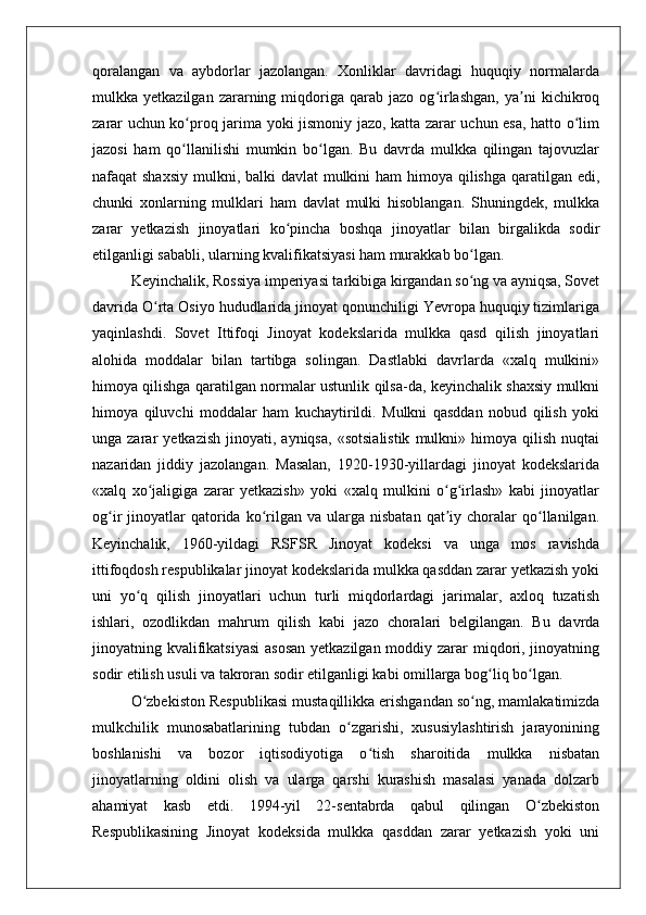qoralangan   va   aybdorlar   jazolangan.   Xonliklar   davridagi   huquqiy   normalarda
mulkka  yetkazilgan   zararning  miqdoriga  qarab   jazo  og irlashgan,   ya ni   kichikroqʻ ʼ
zarar uchun ko proq jarima yoki jismoniy jazo, katta zarar uchun esa, hatto o lim	
ʻ ʻ
jazosi   ham   qo llanilishi   mumkin   bo lgan.   Bu   davrda   mulkka   qilingan   tajovuzlar
ʻ ʻ
nafaqat shaxsiy  mulkni, balki  davlat mulkini ham  himoya qilishga qaratilgan edi,
chunki   xonlarning   mulklari   ham   davlat   mulki   hisoblangan.   Shuningdek,   mulkka
zarar   yetkazish   jinoyatlari   ko pincha   boshqa   jinoyatlar   bilan   birgalikda   sodir	
ʻ
etilganligi sababli, ularning kvalifikatsiyasi ham murakkab bo lgan.	
ʻ
Keyinchalik, Rossiya imperiyasi tarkibiga kirgandan so ng va ayniqsa, Sovet
ʻ
davrida O rta Osiyo hududlarida jinoyat qonunchiligi Yevropa huquqiy tizimlariga	
ʻ
yaqinlashdi.   Sovet   Ittifoqi   Jinoyat   kodekslarida   mulkka   qasd   qilish   jinoyatlari
alohida   moddalar   bilan   tartibga   solingan.   Dastlabki   davrlarda   «xalq   mulkini»
himoya qilishga qaratilgan normalar ustunlik qilsa-da, keyinchalik shaxsiy mulkni
himoya   qiluvchi   moddalar   ham   kuchaytirildi.   Mulkni   qasddan   nobud   qilish   yoki
unga  zarar   yetkazish   jinoyati,  ayniqsa,   «sotsialistik   mulkni»  himoya   qilish   nuqtai
nazaridan   jiddiy   jazolangan.   Masalan,   1920-1930-yillardagi   jinoyat   kodekslarida
«xalq   xo jaligiga   zarar   yetkazish»   yoki   «xalq   mulkini   o g irlash»   kabi   jinoyatlar
ʻ ʻ ʻ
og ir   jinoyatlar  qatorida  ko rilgan  va   ularga  nisbatan  qat iy  choralar  qo llanilgan.	
ʻ ʻ ʼ ʻ
Keyinchalik,   1960-yildagi   RSFSR   Jinoyat   kodeksi   va   unga   mos   ravishda
ittifoqdosh respublikalar jinoyat kodekslarida mulkka qasddan zarar yetkazish yoki
uni   yo q   qilish   jinoyatlari   uchun   turli   miqdorlardagi   jarimalar,   axloq   tuzatish	
ʻ
ishlari,   ozodlikdan   mahrum   qilish   kabi   jazo   choralari   belgilangan.   Bu   davrda
jinoyatning kvalifikatsiyasi  asosan  yetkazilgan moddiy zarar miqdori, jinoyatning
sodir etilish usuli va takroran sodir etilganligi kabi omillarga bog liq bo lgan.	
ʻ ʻ
O zbekiston Respublikasi mustaqillikka erishgandan so ng, mamlakatimizda	
ʻ ʻ
mulkchilik   munosabatlarining   tubdan   o zgarishi,   xususiylashtirish   jarayonining	
ʻ
boshlanishi   va   bozor   iqtisodiyotiga   o tish   sharoitida   mulkka   nisbatan	
ʻ
jinoyatlarning   oldini   olish   va   ularga   qarshi   kurashish   masalasi   yanada   dolzarb
ahamiyat   kasb   etdi.   1994-yil   22-sentabrda   qabul   qilingan   O zbekiston	
ʻ
Respublikasining   Jinoyat   kodeksida   mulkka   qasddan   zarar   yetkazish   yoki   uni 
