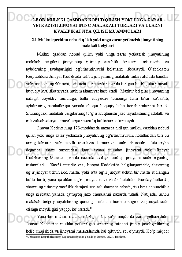 2-BOB. MULKNI QASDDAN NOBUD QILISH YOKI UNGA ZARAR
YETKAZISH JINOYATINING MALAKALI TURLARI VA ULARNI
KVALIFIKATSIYA QILISH MUAMMOLARI
2.1 Mulkni qasddan nobud qilish yoki unga zarar yetkazish jinoyatining
malakali belgilari
Mulkni   qasddan   nobud   qilish   yoki   unga   zarar   yetkazish   jinoyatining
malakali   belgilari   jinoyatning   ijtimoiy   xavflilik   darajasini   oshiruvchi   va
aybdorning   javobgarligini   og‘irlashtiruvchi   holatlarni   ifodalaydi.   O’zbekiston
Respublikasi Jinoyat Kodeksida ushbu jinoyatning malakali turlari alohida bandlar
yoki moddaning ikkinchi, uchinchi qismlarida nazarda tutilgan bo‘lib, ular jinoyat-
huquqiy kvalifikatsiyada muhim ahamiyat kasb etadi . Mazkur belgilar jinoyatning
nafaqat   obyektiv   tomoniga,   balki   subyektiv   tomoniga   ham   ta’sir   ko‘rsatib,
aybdorning   harakatlariga   yanada   chuqur   huquqiy   baho   berish   imkonini   beradi.
Shuningdek, malakali belgilarning to‘g‘ri aniqlanishi jazo tayinlashning adolatli va
individualizatsiya tamoyillariga muvofiq bo‘lishini ta’minlaydi.
Jinoyat Kodeksining 173-moddasida nazarda tutilgan mulkni qasddan nobud
qilish yoki unga zarar yetkazish jinoyatining og‘irlashtiruvchi  holatlaridan biri bu
uning   takroran   yoki   xavfli   retsidivist   tomonidan   sodir   etilishidir.   Takroriylik
deganda,   shaxs   tomonidan   ilgari   aynan   shunday   jinoyatni   yoki   Jinoyat
Kodeksining   Maxsus   qismida   nazarda   tutilgan   boshqa   jinoyatni   sodir   etganligi
tushuniladi   .   Xavfli   retsidiv   esa,   Jinoyat   Kodeksida   belgilanganidek,   shaxsning
og‘ir  jinoyat  uchun ikki  marta,  yoki  o‘ta og‘ir  jinoyat  uchun bir  marta  sudlangan
bo‘la   turib,   yana   qasddan   og‘ir   jinoyat   sodir   etishi   holatidir.   Bunday   hollarda,
shaxsning ijtimoiy xavflilik darajasi sezilarli darajada oshadi, shu bois qonunchilik
unga   nisbatan   yanada   qattiqroq   jazo   choralarini   nazarda   tutadi.   Natijada,   ushbu
malakali   belgi   jinoyatchining   qonunga   nisbatan   hurmatsizligini   va   jinoyat   sodir
etishga moyilligini yaqqol ko‘rsatadi. 8
Yana   bir   muhim   malakali   belgi   –   bu   ko‘p   miqdorda   zarar   yetkazishdir.
Jinoyat   Kodeksida   mulkka   yetkazilgan   zararning   miqdori   jinoiy   javobgarlikning
kelib chiqishida va jinoyatni malakalashda hal qiluvchi rol o‘ynaydi. Ko‘p miqdor
8
 O‘zbekiston Respublikasining “Sug‘urta faoliyati to‘g‘risida”gi Qonuni. (2021). Toshkent. 