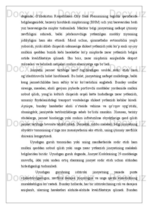 deganda,   O’zbekiston   Respublikasi   Oliy   Sudi   Plenumining   tegishli   qarorlarida
belgilanganidek, bazaviy hisoblash miqdorining (BHM) uch yuz baravaridan besh
yuz   baravarigacha   miqdor   tushuniladi.   Mazkur   belgi   jinoyatning   nafaqat   ijtimoiy
xavfliligini   oshiradi,   balki   jabrlanuvchiga   yetkazilgan   moddiy   ziyonning
jiddiyligini   ham   aks   ettiradi.   Misol   uchun,   qimmatbaho   avtomobilni   yoqib
yuborish, yirik ishlab chiqarish uskunasiga shikast yetkazish yoki ko‘p sonli uy-joy
mulkini   qasddan   buzish   kabi   harakatlar   ko‘p   miqdorda   zarar   yetkazish   belgisi
ostida   kvalifikatsiya   qilinadi.   Shu   bois,   zarar   miqdorini   aniqlashda   ekspert
xulosalari va baholash natijalari muhim ahamiyatga ega bo‘ladi.
Jinoyatni   jamoat   tartibiga   xavf   tug‘diradigan   usulda   sodir   etish   ham
og‘irlashtiruvchi holat hisoblanadi. Bu holat, jinoyatning nafaqat mulkdorga, balki
keng   jamoatchilikka   ham   salbiy   ta’sir   ko‘rsatishini   anglatadi.   Bunday   usullar
sirasiga,   masalan,   aholi   gavjum   joylarda   portlovchi   moddalar   yordamida   mulkni
nobud   qilish,   yong‘in   keltirib   chiqarish   orqali   katta   hududlarga   zarar   yetkazish,
umumiy   foydalanishdagi   transport   vositalariga   shikast   yetkazish   kabilar   kiradi.
Ayniqsa,   bunday   harakatlar   aholi   o‘rtasida   vahima   va   qo‘rquv   uyg‘otishi,
shuningdek,   jamiyatda   tartibsizliklarga   sabab   bo‘lishi   mumkin.   Xususan,   tarixiy
obidalarga,   jamoat   binolariga   yoki   muhim   infratuzilma   obyektlariga   qasd   qilish
jamoat tartibiga bevosita tahdid soladi. Demakki, ushbu malakali belgi jinoyatning
obyektiv tomonining o‘ziga xos xususiyatlarini aks ettirib, uning ijtimoiy xavflilik
doirasini kengaytiradi.
Uyushgan   guruh   tomonidan   yoki   uning   manfaatlarida   sodir   etish   ham
mulkni   qasddan   nobud   qilish   yoki   unga   zarar   yetkazish   jinoyatining   malakali
belgilaridan biridir. Uyushgan guruh deganda, Jinoyat Kodeksining 29-moddasiga
muvofiq,   ikki   yoki   undan   ortiq   shaxsning   jinoyat   sodir   etish   uchun   oldindan
birlashganligi tushuniladi.
  Uyushgan   guruhning   ishtiroki   jinoyatning   yanada   puxta
rejalashtirilganligini,   xavflilik   darajasi   yuqoriligini   va   unga   qarshi   kurashishning
murakkabligini ko‘rsatadi. Bunday hollarda, har bir ishtirokchining roli va darajasi
aniqlanib,   ularning   harakatlari   alohida-alohida   kvalifikatsiya   qilinadi.   Bundan 