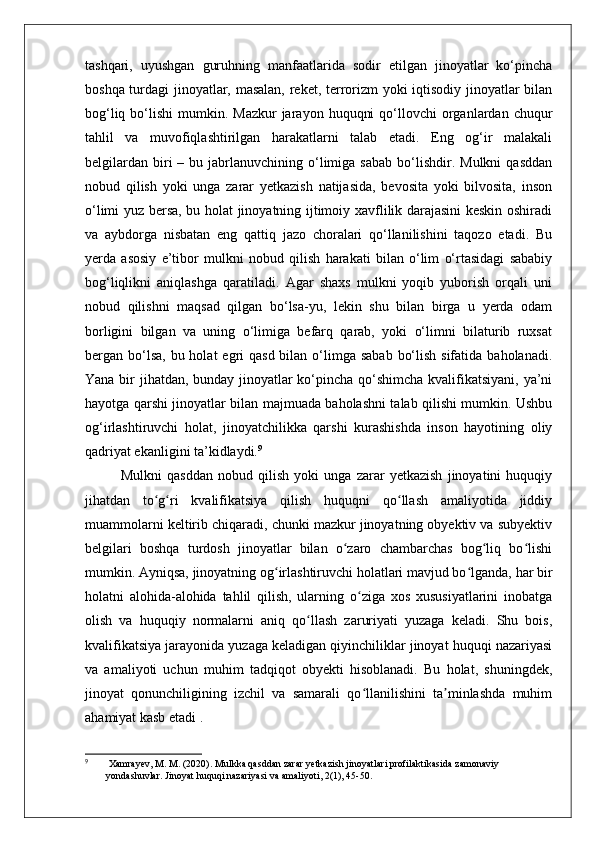 tashqari,   uyushgan   guruhning   manfaatlarida   sodir   etilgan   jinoyatlar   ko‘pincha
boshqa turdagi  jinoyatlar, masalan, reket, terrorizm yoki iqtisodiy jinoyatlar bilan
bog‘liq  bo‘lishi  mumkin. Mazkur  jarayon  huquqni   qo‘llovchi   organlardan  chuqur
tahlil   va   muvofiqlashtirilgan   harakatlarni   talab   etadi.   Eng   og‘ir   malakali
belgilardan   biri  –  bu  jabrlanuvchining  o‘limiga  sabab  bo‘lishdir.  Mulkni   qasddan
nobud   qilish   yoki   unga   zarar   yetkazish   natijasida,   bevosita   yoki   bilvosita,   inson
o‘limi yuz bersa, bu holat jinoyatning ijtimoiy xavflilik darajasini keskin oshiradi
va   aybdorga   nisbatan   eng   qattiq   jazo   choralari   qo‘llanilishini   taqozo   etadi.   Bu
yerda   asosiy   e’tibor   mulkni   nobud   qilish   harakati   bilan   o‘lim   o‘rtasidagi   sababiy
bog‘liqlikni   aniqlashga   qaratiladi.   Agar   shaxs   mulkni   yoqib   yuborish   orqali   uni
nobud   qilishni   maqsad   qilgan   bo‘lsa-yu,   lekin   shu   bilan   birga   u   yerda   odam
borligini   bilgan   va   uning   o‘limiga   befarq   qarab,   yoki   o‘limni   bilaturib   ruxsat
bergan bo‘lsa,  bu holat  egri  qasd bilan o‘limga sabab  bo‘lish sifatida  baholanadi.
Yana bir jihatdan, bunday jinoyatlar ko‘pincha qo‘shimcha kvalifikatsiyani, ya’ni
hayotga qarshi jinoyatlar bilan majmuada baholashni talab qilishi mumkin. Ushbu
og‘irlashtiruvchi   holat,   jinoyatchilikka   qarshi   kurashishda   inson   hayotining   oliy
qadriyat ekanligini ta’kidlaydi. 9
Mulkni   qasddan   nobud   qilish   yoki   unga   zarar   yetkazish   jinoyatini   huquqiy
jihatdan   to g ri   kvalifikatsiya   qilish   huquqni   qo llash   amaliyotida   jiddiyʻ ʻ ʻ
muammolarni keltirib chiqaradi, chunki mazkur jinoyatning obyektiv va subyektiv
belgilari   boshqa   turdosh   jinoyatlar   bilan   o zaro   chambarchas   bog liq   bo lishi	
ʻ ʻ ʻ
mumkin. Ayniqsa, jinoyatning og irlashtiruvchi holatlari mavjud bo lganda, har bir	
ʻ ʻ
holatni   alohida-alohida   tahlil   qilish,   ularning   o ziga   xos   xususiyatlarini   inobatga	
ʻ
olish   va   huquqiy   normalarni   aniq   qo llash   zaruriyati   yuzaga   keladi.   Shu   bois,	
ʻ
kvalifikatsiya jarayonida yuzaga keladigan qiyinchiliklar jinoyat huquqi nazariyasi
va   amaliyoti   uchun   muhim   tadqiqot   obyekti   hisoblanadi.   Bu   holat,   shuningdek,
jinoyat   qonunchiligining   izchil   va   samarali   qo llanilishini   ta minlashda   muhim	
ʻ ʼ
ahamiyat kasb etadi .
9
  Xamrayev, M. M. (2020). Mulkka qasddan zarar yetkazish jinoyatlari profilaktikasida zamonaviy 
yondashuvlar. Jinoyat huquqi nazariyasi va amaliyoti, 2(1), 45-50. 