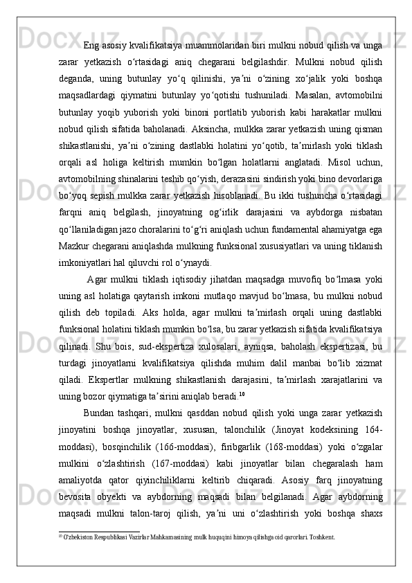 Eng asosiy kvalifikatsiya muammolaridan biri mulkni nobud qilish va unga
zarar   yetkazish   o rtasidagi   aniq   chegarani   belgilashdir.   Mulkni   nobud   qilishʻ
deganda,   uning   butunlay   yo q   qilinishi,   ya ni   o zining   xo jalik   yoki   boshqa	
ʻ ʼ ʻ ʻ
maqsadlardagi   qiymatini   butunlay   yo qotishi   tushuniladi.   Masalan,   avtomobilni	
ʻ
butunlay   yoqib   yuborish   yoki   binoni   portlatib   yuborish   kabi   harakatlar   mulkni
nobud qilish sifatida baholanadi. Aksincha, mulkka zarar  yetkazish uning qisman
shikastlanishi,   ya ni   o zining   dastlabki   holatini   yo qotib,   ta mirlash   yoki   tiklash	
ʼ ʻ ʻ ʼ
orqali   asl   holiga   keltirish   mumkin   bo lgan   holatlarni   anglatadi.   Misol   uchun,	
ʻ
avtomobilning shinalarini teshib qo yish, derazasini sindirish yoki bino devorlariga	
ʻ
bo yoq   sepish   mulkka   zarar   yetkazish   hisoblanadi.   Bu   ikki   tushuncha   o rtasidagi	
ʻ ʻ
farqni   aniq   belgilash,   jinoyatning   og irlik   darajasini   va   aybdorga   nisbatan	
ʻ
qo llaniladigan jazo choralarini to g ri aniqlash uchun fundamental ahamiyatga ega	
ʻ ʻ ʻ
Mazkur chegarani aniqlashda mulkning funksional xususiyatlari va uning tiklanish
imkoniyatlari hal qiluvchi rol o ynaydi.	
ʻ
  Agar   mulkni   tiklash   iqtisodiy   jihatdan   maqsadga   muvofiq   bo lmasa   yoki	
ʻ
uning   asl   holatiga   qaytarish   imkoni   mutlaqo   mavjud   bo lmasa,   bu   mulkni   nobud	
ʻ
qilish   deb   topiladi.   Aks   holda,   agar   mulkni   ta mirlash   orqali   uning   dastlabki	
ʼ
funksional holatini tiklash mumkin bo lsa, bu zarar yetkazish sifatida kvalifikatsiya	
ʻ
qilinadi.   Shu   bois,   sud-ekspertiza   xulosalari,   ayniqsa,   baholash   ekspertizasi,   bu
turdagi   jinoyatlarni   kvalifikatsiya   qilishda   muhim   dalil   manbai   bo lib   xizmat	
ʻ
qiladi.   Ekspertlar   mulkning   shikastlanish   darajasini,   ta mirlash   xarajatlarini   va	
ʼ
uning bozor qiymatiga ta sirini aniqlab beradi.	
ʼ 10
Bundan   tashqari,   mulkni   qasddan   nobud   qilish   yoki   unga   zarar   yetkazish
jinoyatini   boshqa   jinoyatlar,   xususan,   talonchilik   (Jinoyat   kodeksining   164-
moddasi),   bosqinchilik   (166-moddasi),   firibgarlik   (168-moddasi)   yoki   o zgalar	
ʻ
mulkini   o zlashtirish   (167-moddasi)   kabi   jinoyatlar   bilan   chegaralash   ham	
ʻ
amaliyotda   qator   qiyinchiliklarni   keltirib   chiqaradi.   Asosiy   farq   jinoyatning
bevosita   obyekti   va   aybdorning   maqsadi   bilan   belgilanadi.   Agar   aybdorning
maqsadi   mulkni   talon-taroj   qilish,   ya ni   uni   o zlashtirish   yoki   boshqa   shaxs	
ʼ ʻ
10
 O‘zbekiston Respublikasi Vazirlar Mahkamasining mulk huquqini himoya qilishga oid qarorlari. Toshkent. 