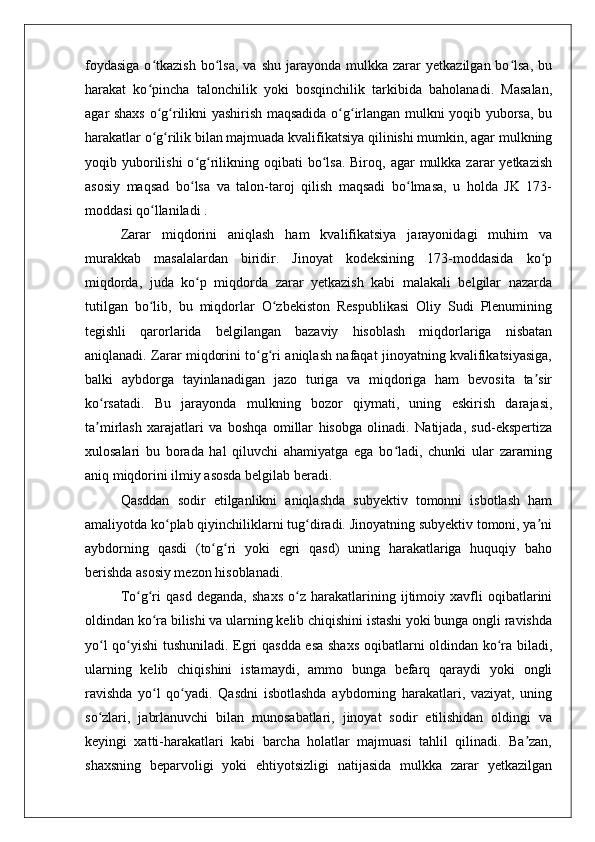 foydasiga  o tkazish  bo lsa,   va  shu  jarayonda  mulkka  zarar   yetkazilgan  bo lsa,  buʻ ʻ ʻ
harakat   ko pincha   talonchilik   yoki   bosqinchilik   tarkibida   baholanadi.   Masalan,
ʻ
agar shaxs o g rilikni yashirish maqsadida o g irlangan mulkni yoqib yuborsa, bu
ʻ ʻ ʻ ʻ
harakatlar o g rilik bilan majmuada kvalifikatsiya qilinishi mumkin, agar mulkning
ʻ ʻ
yoqib yuborilishi  o g rilikning oqibati   bo lsa.  Biroq,  agar  mulkka  zarar   yetkazish	
ʻ ʻ ʻ
asosiy   maqsad   bo lsa   va   talon-taroj   qilish   maqsadi   bo lmasa,   u   holda   JK   173-
ʻ ʻ
moddasi qo llaniladi .	
ʻ
Zarar   miqdorini   aniqlash   ham   kvalifikatsiya   jarayonidagi   muhim   va
murakkab   masalalardan   biridir.   Jinoyat   kodeksining   173-moddasida   ko p	
ʻ
miqdorda,   juda   ko p   miqdorda   zarar   yetkazish   kabi   malakali   belgilar   nazarda	
ʻ
tutilgan   bo lib,   bu   miqdorlar   O zbekiston   Respublikasi   Oliy   Sudi   Plenumining	
ʻ ʻ
tegishli   qarorlarida   belgilangan   bazaviy   hisoblash   miqdorlariga   nisbatan
aniqlanadi. Zarar miqdorini to g ri aniqlash nafaqat jinoyatning kvalifikatsiyasiga,	
ʻ ʻ
balki   aybdorga   tayinlanadigan   jazo   turiga   va   miqdoriga   ham   bevosita   ta sir	
ʼ
ko rsatadi.   Bu   jarayonda   mulkning   bozor   qiymati,   uning   eskirish   darajasi,	
ʻ
ta mirlash   xarajatlari   va   boshqa   omillar   hisobga   olinadi.   Natijada,   sud-ekspertiza
ʼ
xulosalari   bu   borada   hal   qiluvchi   ahamiyatga   ega   bo ladi,   chunki   ular   zararning	
ʻ
aniq miqdorini ilmiy asosda belgilab beradi.
Qasddan   sodir   etilganlikni   aniqlashda   subyektiv   tomonni   isbotlash   ham
amaliyotda ko plab qiyinchiliklarni tug diradi. Jinoyatning subyektiv tomoni, ya ni	
ʻ ʻ ʼ
aybdorning   qasdi   (to g ri   yoki   egri   qasd)   uning   harakatlariga   huquqiy   baho	
ʻ ʻ
berishda asosiy mezon hisoblanadi. 
To g ri   qasd   deganda,   shaxs   o z   harakatlarining   ijtimoiy   xavfli   oqibatlarini	
ʻ ʻ ʻ
oldindan ko ra bilishi va ularning kelib chiqishini istashi yoki bunga ongli ravishda	
ʻ
yo l qo yishi tushuniladi. Egri qasdda esa shaxs oqibatlarni oldindan ko ra biladi,	
ʻ ʻ ʻ
ularning   kelib   chiqishini   istamaydi,   ammo   bunga   befarq   qaraydi   yoki   ongli
ravishda   yo l   qo yadi.   Qasdni   isbotlashda   aybdorning   harakatlari,   vaziyat,   uning	
ʻ ʻ
so zlari,   jabrlanuvchi   bilan   munosabatlari,   jinoyat   sodir   etilishidan   oldingi   va	
ʻ
keyingi   xatti-harakatlari   kabi   barcha   holatlar   majmuasi   tahlil   qilinadi.   Ba zan,	
ʼ
shaxsning   beparvoligi   yoki   ehtiyotsizligi   natijasida   mulkka   zarar   yetkazilgan 