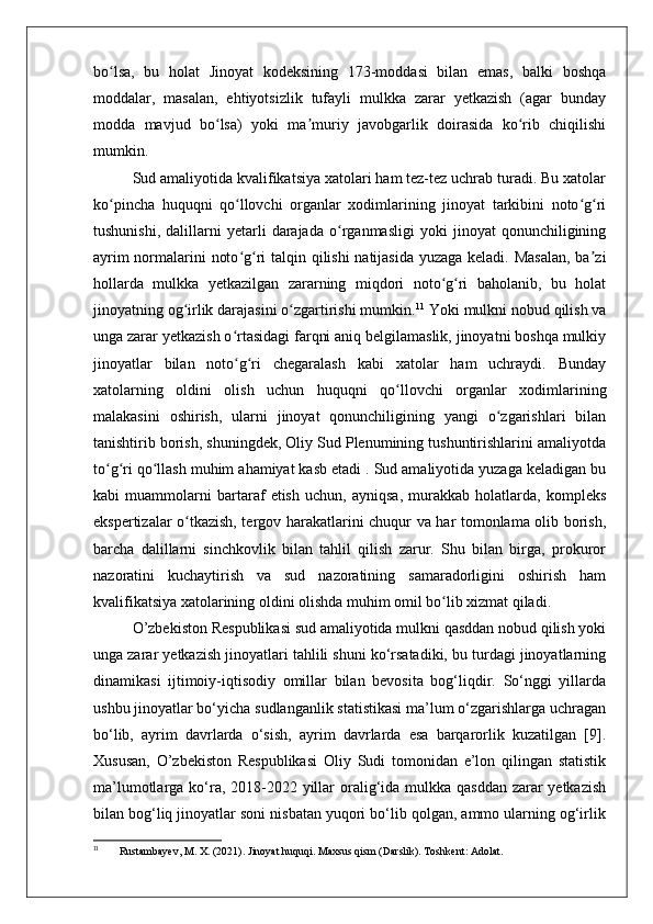 bo lsa,   bu   holat   Jinoyat   kodeksining   173-moddasi   bilan   emas,   balki   boshqaʻ
moddalar,   masalan,   ehtiyotsizlik   tufayli   mulkka   zarar   yetkazish   (agar   bunday
modda   mavjud   bo lsa)   yoki   ma muriy   javobgarlik   doirasida   ko rib   chiqilishi	
ʻ ʼ ʻ
mumkin.
Sud amaliyotida kvalifikatsiya xatolari ham tez-tez uchrab turadi. Bu xatolar
ko pincha   huquqni   qo llovchi   organlar   xodimlarining   jinoyat   tarkibini   noto g ri	
ʻ ʻ ʻ ʻ
tushunishi,   dalillarni   yetarli   darajada   o rganmasligi   yoki   jinoyat   qonunchiligining	
ʻ
ayrim  normalarini noto g ri  talqin qilishi  natijasida yuzaga keladi. Masalan, ba zi	
ʻ ʻ ʼ
hollarda   mulkka   yetkazilgan   zararning   miqdori   noto g ri   baholanib,   bu   holat	
ʻ ʻ
jinoyatning og irlik darajasini o zgartirishi mumkin.	
ʻ ʻ 11
 Yoki mulkni nobud qilish va
unga zarar yetkazish o rtasidagi farqni aniq belgilamaslik, jinoyatni boshqa mulkiy	
ʻ
jinoyatlar   bilan   noto g ri   chegaralash   kabi   xatolar   ham   uchraydi.   Bunday
ʻ ʻ
xatolarning   oldini   olish   uchun   huquqni   qo llovchi   organlar   xodimlarining	
ʻ
malakasini   oshirish,   ularni   jinoyat   qonunchiligining   yangi   o zgarishlari   bilan	
ʻ
tanishtirib borish, shuningdek, Oliy Sud Plenumining tushuntirishlarini amaliyotda
to g ri qo llash muhim ahamiyat kasb etadi . Sud amaliyotida yuzaga keladigan bu	
ʻ ʻ ʻ
kabi   muammolarni   bartaraf   etish   uchun,   ayniqsa,   murakkab   holatlarda,   kompleks
ekspertizalar o tkazish, tergov harakatlarini chuqur va har tomonlama olib borish,	
ʻ
barcha   dalillarni   sinchkovlik   bilan   tahlil   qilish   zarur.   Shu   bilan   birga,   prokuror
nazoratini   kuchaytirish   va   sud   nazoratining   samaradorligini   oshirish   ham
kvalifikatsiya xatolarining oldini olishda muhim omil bo lib xizmat qiladi.	
ʻ
O’zbekiston Respublikasi sud amaliyotida mulkni qasddan nobud qilish yoki
unga zarar yetkazish jinoyatlari tahlili shuni ko‘rsatadiki, bu turdagi jinoyatlarning
dinamikasi   ijtimoiy-iqtisodiy   omillar   bilan   bevosita   bog‘liqdir.   So‘nggi   yillarda
ushbu jinoyatlar bo‘yicha sudlanganlik statistikasi ma’lum o‘zgarishlarga uchragan
bo‘lib,   ayrim   davrlarda   o‘sish,   ayrim   davrlarda   esa   barqarorlik   kuzatilgan   [9].
Xususan,   O’zbekiston   Respublikasi   Oliy   Sudi   tomonidan   e’lon   qilingan   statistik
ma’lumotlarga ko‘ra, 2018-2022 yillar oralig‘ida mulkka qasddan zarar yetkazish
bilan bog‘liq jinoyatlar soni nisbatan yuqori bo‘lib qolgan, ammo ularning og‘irlik
11
  Rustambayev, M. X. (2021). Jinoyat huquqi. Maxsus qism (Darslik). Toshkent: Adolat. 