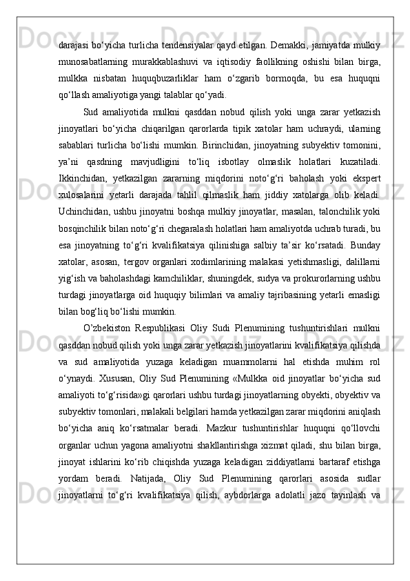 darajasi  bo‘yicha turlicha  tendensiyalar  qayd etilgan. Demakki,  jamiyatda mulkiy
munosabatlarning   murakkablashuvi   va   iqtisodiy   faollikning   oshishi   bilan   birga,
mulkka   nisbatan   huquqbuzarliklar   ham   o‘zgarib   bormoqda,   bu   esa   huquqni
qo‘llash amaliyotiga yangi talablar qo‘yadi.
Sud   amaliyotida   mulkni   qasddan   nobud   qilish   yoki   unga   zarar   yetkazish
jinoyatlari   bo‘yicha   chiqarilgan   qarorlarda   tipik   xatolar   ham   uchraydi,   ularning
sabablari   turlicha   bo‘lishi   mumkin.   Birinchidan,   jinoyatning   subyektiv   tomonini,
ya’ni   qasdning   mavjudligini   to‘liq   isbotlay   olmaslik   holatlari   kuzatiladi.
Ikkinchidan,   yetkazilgan   zararning   miqdorini   noto‘g‘ri   baholash   yoki   ekspert
xulosalarini   yetarli   darajada   tahlil   qilmaslik   ham   jiddiy   xatolarga   olib   keladi.
Uchinchidan, ushbu jinoyatni boshqa mulkiy jinoyatlar, masalan, talonchilik yoki
bosqinchilik bilan noto‘g‘ri chegaralash holatlari ham amaliyotda uchrab turadi, bu
esa   jinoyatning   to‘g‘ri   kvalifikatsiya   qilinishiga   salbiy   ta’sir   ko‘rsatadi.   Bunday
xatolar,   asosan,   tergov   organlari   xodimlarining   malakasi   yetishmasligi,   dalillarni
yig‘ish va baholashdagi kamchiliklar, shuningdek, sudya va prokurorlarning ushbu
turdagi   jinoyatlarga  oid  huquqiy  bilimlari   va amaliy  tajribasining  yetarli   emasligi
bilan bog‘liq bo‘lishi mumkin.
O’zbekiston   Respublikasi   Oliy   Sudi   Plenumining   tushuntirishlari   mulkni
qasddan nobud qilish yoki unga zarar yetkazish jinoyatlarini kvalifikatsiya qilishda
va   sud   amaliyotida   yuzaga   keladigan   muammolarni   hal   etishda   muhim   rol
o‘ynaydi.   Xususan,   Oliy   Sud   Plenumining   «Mulkka   oid   jinoyatlar   bo‘yicha   sud
amaliyoti to‘g‘risida»gi qarorlari ushbu turdagi jinoyatlarning obyekti, obyektiv va
subyektiv tomonlari, malakali belgilari hamda yetkazilgan zarar miqdorini aniqlash
bo‘yicha   aniq   ko‘rsatmalar   beradi.   Mazkur   tushuntirishlar   huquqni   qo‘llovchi
organlar   uchun yagona  amaliyotni   shakllantirishga  xizmat  qiladi,  shu  bilan birga,
jinoyat   ishlarini   ko‘rib   chiqishda   yuzaga   keladigan   ziddiyatlarni   bartaraf   etishga
yordam   beradi.   Natijada,   Oliy   Sud   Plenumining   qarorlari   asosida   sudlar
jinoyatlarni   to‘g‘ri   kvalifikatsiya   qilish,   aybdorlarga   adolatli   jazo   tayinlash   va 
