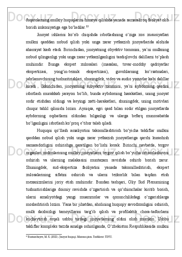 fuqarolarning mulkiy huquqlarini himoya qilishda yanada samaraliroq faoliyat olib
borish imkoniyatiga ega bo‘ladilar. 12
Jinoyat   ishlarini   ko‘rib   chiqishda   isbotlashning   o‘ziga   xos   xususiyatlari
mulkni   qasddan   nobud   qilish   yoki   unga   zarar   yetkazish   jinoyatlarida   alohida
ahamiyat   kasb   etadi.   Birinchidan,   jinoyatning   obyektiv   tomonini,   ya’ni   mulkning
nobud qilinganligi yoki unga zarar yetkazilganligini tasdiqlovchi dalillarni to‘plash
muhimdir.   Bunga   ekspert   xulosalari   (masalan,   tovar-moddiy   qadriyatlar
ekspertizasi,   yong‘in-texnik   ekspertizasi),   guvohlarning   ko‘rsatmalari,
jabrlanuvchining tushuntirishlari, shuningdek, video va audio yozuvlar kabi dalillar
kiradi   .   Ikkinchidan,   jinoyatning   subyektiv   tomonini,   ya’ni   aybdorning   qasdini
isbotlash   murakkab   jarayon   bo‘lib,   bunda   aybdorning   harakatlari,   uning   jinoyat
sodir   etishdan   oldingi   va   keyingi   xatti-harakatlari,   shuningdek,   uning   motivlari
chuqur   tahlil   qilinishi   lozim.   Ayniqsa,   egri   qasd   bilan   sodir   etilgan   jinoyatlarda
aybdorning   oqibatlarni   oldindan   bilganligi   va   ularga   befarq   munosabatda
bo‘lganligini isbotlash ko‘proq e’tibor talab qiladi.
Huquqni   qo‘llash   amaliyotini   takomillashtirish   bo‘yicha   takliflar   mulkni
qasddan   nobud   qilish   yoki   unga   zarar   yetkazish   jinoyatlariga   qarshi   kurashish
samaradorligini   oshirishga   qaratilgan   bo‘lishi   kerak.   Birinchi   navbatda,   tergov
organlari xodimlarining mulkiy jinoyatlarni tergov qilish bo‘yicha ixtisoslashuvini
oshirish   va   ularning   malakasini   muntazam   ravishda   oshirib   borish   zarur.
Shuningdek,   sud-ekspertiza   faoliyatini   yanada   takomillashtirish,   ekspert
xulosalarining   sifatini   oshirish   va   ularni   tezkorlik   bilan   taqdim   etish
mexanizmlarini   joriy   etish   muhimdir.   Bundan   tashqari,   Oliy   Sud   Plenumining
tushuntirishlariga   doimiy   ravishda   o‘zgartirish   va   qo‘shimchalar   kiritib   borish,
ularni   amaliyotdagi   yangi   muammolar   va   qonunchilikdagi   o‘zgarishlarga
moslashtirish lozim. Yana bir jihatdan, aholining huquqiy savodxonligini oshirish,
mulk   daxlsizligi   tamoyillarini   targ‘ib   qilish   va   profilaktik   chora-tadbirlarni
kuchaytirish   orqali   ushbu   turdagi   jinoyatlarning   oldini   olish   mumkin.   Ushbu
takliflar kompleks tarzda amalga oshirilganda, O’zbekiston Respublikasida mulkni
12
 Rustambayev, M. X. (2022). Jinoyat huquqi. Maxsus qism. Toshkent: TDYU. 