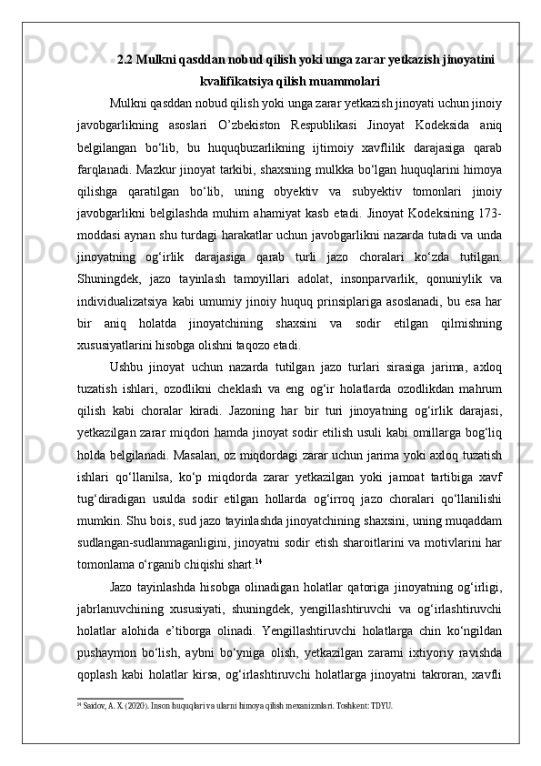 2.2 Mulkni qasddan nobud qilish yoki unga zarar yetkazish jinoyatini
kvalifikatsiya qilish muammolari
Mulkni qasddan nobud qilish yoki unga zarar yetkazish jinoyati uchun jinoiy
javobgarlikning   asoslari   O’zbekiston   Respublikasi   Jinoyat   Kodeksida   aniq
belgilangan   bo‘lib,   bu   huquqbuzarlikning   ijtimoiy   xavflilik   darajasiga   qarab
farqlanadi. Mazkur  jinoyat tarkibi, shaxsning mulkka bo‘lgan huquqlarini himoya
qilishga   qaratilgan   bo‘lib,   uning   obyektiv   va   subyektiv   tomonlari   jinoiy
javobgarlikni   belgilashda   muhim   ahamiyat   kasb   etadi.   Jinoyat   Kodeksining   173-
moddasi aynan shu turdagi harakatlar uchun javobgarlikni nazarda tutadi va unda
jinoyatning   og‘irlik   darajasiga   qarab   turli   jazo   choralari   ko‘zda   tutilgan.
Shuningdek,   jazo   tayinlash   tamoyillari   adolat,   insonparvarlik,   qonuniylik   va
individualizatsiya   kabi   umumiy   jinoiy   huquq   prinsiplariga   asoslanadi,   bu   esa   har
bir   aniq   holatda   jinoyatchining   shaxsini   va   sodir   etilgan   qilmishning
xususiyatlarini hisobga olishni taqozo etadi.
Ushbu   jinoyat   uchun   nazarda   tutilgan   jazo   turlari   sirasiga   jarima,   axloq
tuzatish   ishlari,   ozodlikni   cheklash   va   eng   og‘ir   holatlarda   ozodlikdan   mahrum
qilish   kabi   choralar   kiradi.   Jazoning   har   bir   turi   jinoyatning   og‘irlik   darajasi,
yetkazilgan zarar miqdori hamda jinoyat sodir etilish usuli kabi omillarga bog‘liq
holda belgilanadi. Masalan, oz miqdordagi zarar uchun jarima yoki axloq tuzatish
ishlari   qo‘llanilsa,   ko‘p   miqdorda   zarar   yetkazilgan   yoki   jamoat   tartibiga   xavf
tug‘diradigan   usulda   sodir   etilgan   hollarda   og‘irroq   jazo   choralari   qo‘llanilishi
mumkin. Shu bois, sud jazo tayinlashda jinoyatchining shaxsini, uning muqaddam
sudlangan-sudlanmaganligini, jinoyatni sodir  etish sharoitlarini va motivlarini har
tomonlama o‘rganib chiqishi shart. 14
Jazo   tayinlashda   hisobga   olinadigan   holatlar   qatoriga   jinoyatning   og‘irligi,
jabrlanuvchining   xususiyati,   shuningdek,   yengillashtiruvchi   va   og‘irlashtiruvchi
holatlar   alohida   e’tiborga   olinadi.   Yengillashtiruvchi   holatlarga   chin   ko‘ngildan
pushaymon   bo‘lish,   aybni   bo‘yniga   olish,   yetkazilgan   zararni   ixtiyoriy   ravishda
qoplash   kabi   holatlar   kirsa,   og‘irlashtiruvchi   holatlarga   jinoyatni   takroran,   xavfli
14
 Saidov, A. X. (2020). Inson huquqlari va ularni himoya qilish mexanizmlari. Toshkent: TDYU. 