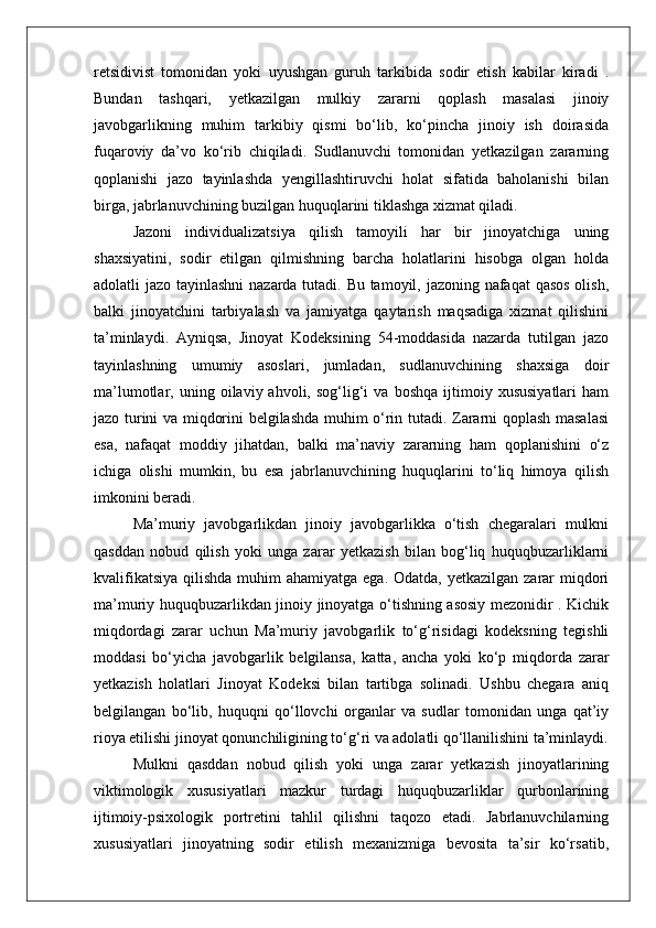 retsidivist   tomonidan   yoki   uyushgan   guruh   tarkibida   sodir   etish   kabilar   kiradi   .
Bundan   tashqari,   yetkazilgan   mulkiy   zararni   qoplash   masalasi   jinoiy
javobgarlikning   muhim   tarkibiy   qismi   bo‘lib,   ko‘pincha   jinoiy   ish   doirasida
fuqaroviy   da’vo   ko‘rib   chiqiladi.   Sudlanuvchi   tomonidan   yetkazilgan   zararning
qoplanishi   jazo   tayinlashda   yengillashtiruvchi   holat   sifatida   baholanishi   bilan
birga, jabrlanuvchining buzilgan huquqlarini tiklashga xizmat qiladi.
Jazoni   individualizatsiya   qilish   tamoyili   har   bir   jinoyatchiga   uning
shaxsiyatini,   sodir   etilgan   qilmishning   barcha   holatlarini   hisobga   olgan   holda
adolatli jazo tayinlashni  nazarda tutadi. Bu tamoyil, jazoning nafaqat  qasos  olish,
balki   jinoyatchini   tarbiyalash   va   jamiyatga   qaytarish   maqsadiga   xizmat   qilishini
ta’minlaydi.   Ayniqsa,   Jinoyat   Kodeksining   54-moddasida   nazarda   tutilgan   jazo
tayinlashning   umumiy   asoslari,   jumladan,   sudlanuvchining   shaxsiga   doir
ma’lumotlar,  uning   oilaviy  ahvoli,   sog‘lig‘i   va  boshqa   ijtimoiy  xususiyatlari   ham
jazo turini va miqdorini belgilashda muhim o‘rin tutadi. Zararni qoplash masalasi
esa,   nafaqat   moddiy   jihatdan,   balki   ma’naviy   zararning   ham   qoplanishini   o‘z
ichiga   olishi   mumkin,   bu   esa   jabrlanuvchining   huquqlarini   to‘liq   himoya   qilish
imkonini beradi.
Ma’muriy   javobgarlikdan   jinoiy   javobgarlikka   o‘tish   chegaralari   mulkni
qasddan   nobud   qilish   yoki   unga   zarar   yetkazish   bilan   bog‘liq   huquqbuzarliklarni
kvalifikatsiya  qilishda muhim  ahamiyatga  ega. Odatda, yetkazilgan  zarar  miqdori
ma’muriy huquqbuzarlikdan jinoiy jinoyatga o‘tishning asosiy mezonidir . Kichik
miqdordagi   zarar   uchun   Ma’muriy   javobgarlik   to‘g‘risidagi   kodeksning   tegishli
moddasi   bo‘yicha   javobgarlik   belgilansa,   katta,   ancha   yoki   ko‘p   miqdorda   zarar
yetkazish   holatlari   Jinoyat   Kodeksi   bilan   tartibga   solinadi.   Ushbu   chegara   aniq
belgilangan   bo‘lib,   huquqni   qo‘llovchi   organlar   va   sudlar   tomonidan   unga   qat’iy
rioya etilishi jinoyat qonunchiligining to‘g‘ri va adolatli qo‘llanilishini ta’minlaydi.
Mulkni   qasddan   nobud   qilish   yoki   unga   zarar   yetkazish   jinoyatlarining
viktimologik   xususiyatlari   mazkur   turdagi   huquqbuzarliklar   qurbonlarining
ijtimoiy-psixologik   portretini   tahlil   qilishni   taqozo   etadi.   Jabrlanuvchilarning
xususiyatlari   jinoyatning   sodir   etilish   mexanizmiga   bevosita   ta’sir   ko‘rsatib, 