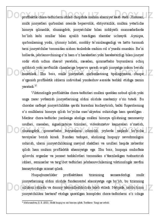 profilaktik chora-tadbirlarni ishlab chiqishda muhim ahamiyat kasb etadi. Xususan,
mulk   jinoyatlari   qurbonlari   orasida   beparvolik,   ehtiyotsizlik,   mulkni   yetarlicha
himoya   qilmaslik,   shuningdek,   jinoyatchilar   bilan   ziddiyatli   munosabatlarda
bo‘lish   kabi   omillar   bilan   ajralib   turadigan   shaxslar   uchraydi.   Ayniqsa,
qurbonlarning   yoshi,   ijtimoiy   holati,   moddiy   ta’minlanganligi   va   hatto   turmush
tarzi jinoyatchilar tomonidan nishon tanlashda muhim rol o‘ynashi mumkin. Ba’zi
hollarda, jabrlanuvchining o‘zi ham o‘z harakatlari yoki harakatsizligi bilan jinoyat
sodir   etish   uchun   sharoit   yaratishi,   masalan,   qimmatbaho   buyumlarni   ochiq
qoldirish yoki xavfsizlik choralariga beparvo qarash orqali jinoyatga imkon berishi
kuzatiladi.   Shu   bois,   mulk   jinoyatlari   qurbonlarining   tipologiyasini   chuqur
o‘rganish   profilaktik   ishlarni   individual   yondashuv   asosida   tashkil   etishga   zamin
yaratadi. 15
Viktimologik profilaktika chora-tadbirlari mulkni qasddan nobud qilish yoki
unga   zarar   yetkazish   jinoyatlarining   oldini   olishda   markaziy   o‘rin   tutadi.   Bu
choralar   nafaqat   jinoyatchilikka   qarshi   kurashni   kuchaytirish,   balki   fuqarolarning
o‘z   mulklarini   himoya   qilish   bo‘yicha   mas’uliyatini   oshirishga   ham   qaratilgan   .
Mazkur   chora-tadbirlar   jumlasiga   aholiga   mulkni   himoya   qilishning   zamonaviy
usullari,   masalan,   signalizatsiya   tizimlari,   videokuzatuv   kameralari   o‘rnatish,
shuningdek,   qimmatbaho   buyumlarni   ishonchli   joylarda   saqlash   bo‘yicha
tavsiyalar   berish   kiradi.   Bundan   tashqari,   aholining   huquqiy   savodxonligini
oshirish,   ularni   jinoyatchilikning   mavjud   shakllari   va   usullari   haqida   xabardor
qilish   ham   muhim   profilaktik   ahamiyatga   ega.   Shu   bois,   huquqni   muhofaza
qiluvchi   organlar   va   jamoat   tashkilotlari   tomonidan   o‘tkaziladigan   tushuntirish
ishlari,   seminarlar   va   targ‘ibot   tadbirlari   jabrlanuvchilarning   viktimologik   xavfini
kamaytirishga xizmat qiladi.
Huquqbuzarliklar   profilaktikasi   tizimining   samaradorligi   mulk
jinoyatlarining   oldini   olishda   fundamental   ahamiyatga   ega   bo‘lib,   bu   tizimning
uzluksiz ishlashi va doimiy takomillashtirilishi talab etiladi. Natijada, ushbu tizim
jinoyatchilikni   bartaraf   etishga   qaratilgan   kompleks   chora-tadbirlarni   o‘z   ichiga
15
 Abdurasulova, Q. R. (2021). Mulk huquqi va uni himoya qilish. Toshkent: Yangi asr avlodi. 