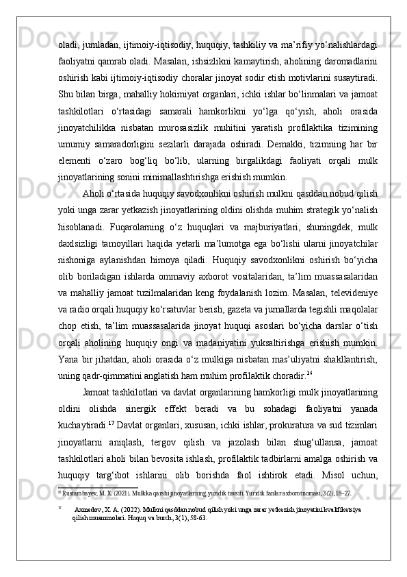 oladi, jumladan, ijtimoiy-iqtisodiy, huquqiy, tashkiliy va ma’rifiy yo‘nalishlardagi
faoliyatni qamrab oladi. Masalan, ishsizlikni kamaytirish, aholining daromadlarini
oshirish kabi ijtimoiy-iqtisodiy choralar jinoyat sodir etish motivlarini susaytiradi.
Shu bilan birga, mahalliy hokimiyat organlari, ichki ishlar bo‘linmalari va jamoat
tashkilotlari   o‘rtasidagi   samarali   hamkorlikni   yo‘lga   qo‘yish,   aholi   orasida
jinoyatchilikka   nisbatan   murosasizlik   muhitini   yaratish   profilaktika   tizimining
umumiy   samaradorligini   sezilarli   darajada   oshiradi.   Demakki,   tizimning   har   bir
elementi   o‘zaro   bog‘liq   bo‘lib,   ularning   birgalikdagi   faoliyati   orqali   mulk
jinoyatlarining sonini minimallashtirishga erishish mumkin.
Aholi o‘rtasida huquqiy savodxonlikni oshirish mulkni qasddan nobud qilish
yoki unga zarar yetkazish jinoyatlarining oldini olishda muhim strategik yo‘nalish
hisoblanadi.   Fuqarolarning   o‘z   huquqlari   va   majburiyatlari,   shuningdek,   mulk
daxlsizligi   tamoyillari   haqida   yetarli   ma’lumotga   ega   bo‘lishi   ularni   jinoyatchilar
nishoniga   aylanishdan   himoya   qiladi.   Huquqiy   savodxonlikni   oshirish   bo‘yicha
olib   boriladigan   ishlarda   ommaviy   axborot   vositalaridan,   ta’lim   muassasalaridan
va mahalliy jamoat  tuzilmalaridan keng foydalanish lozim. Masalan,  televideniye
va radio orqali huquqiy ko‘rsatuvlar berish, gazeta va jurnallarda tegishli maqolalar
chop   etish,   ta’lim   muassasalarida   jinoyat   huquqi   asoslari   bo‘yicha   darslar   o‘tish
orqali   aholining   huquqiy   ongi   va   madaniyatini   yuksaltirishga   erishish   mumkin.
Yana   bir   jihatdan,   aholi   orasida   o‘z   mulkiga   nisbatan   mas’uliyatni   shakllantirish,
uning qadr-qimmatini anglatish ham muhim profilaktik choradir. 16
Jamoat tashkilotlari va davlat organlarining hamkorligi mulk jinoyatlarining
oldini   olishda   sinergik   effekt   beradi   va   bu   sohadagi   faoliyatni   yanada
kuchaytiradi. 17
 Davlat organlari, xususan, ichki ishlar, prokuratura va sud tizimlari
jinoyatlarni   aniqlash,   tergov   qilish   va   jazolash   bilan   shug‘ullansa,   jamoat
tashkilotlari aholi bilan bevosita ishlash, profilaktik tadbirlarni amalga oshirish va
huquqiy   targ‘ibot   ishlarini   olib   borishda   faol   ishtirok   etadi.   Misol   uchun,
16
 Rustambayev, M. X. (2021). Mulkka qarshi jinoyatlarning yuridik tavsifi. Yuridik fanlar axborotnomasi, 3(2), 18–27.
17
  Axmedov, X. A. (2022). Mulkni qasddan nobud qilish yoki unga zarar yetkazish jinoyatini kvalifikatsiya 
qilish muammolari. Huquq va burch, 3(1), 58-63. 