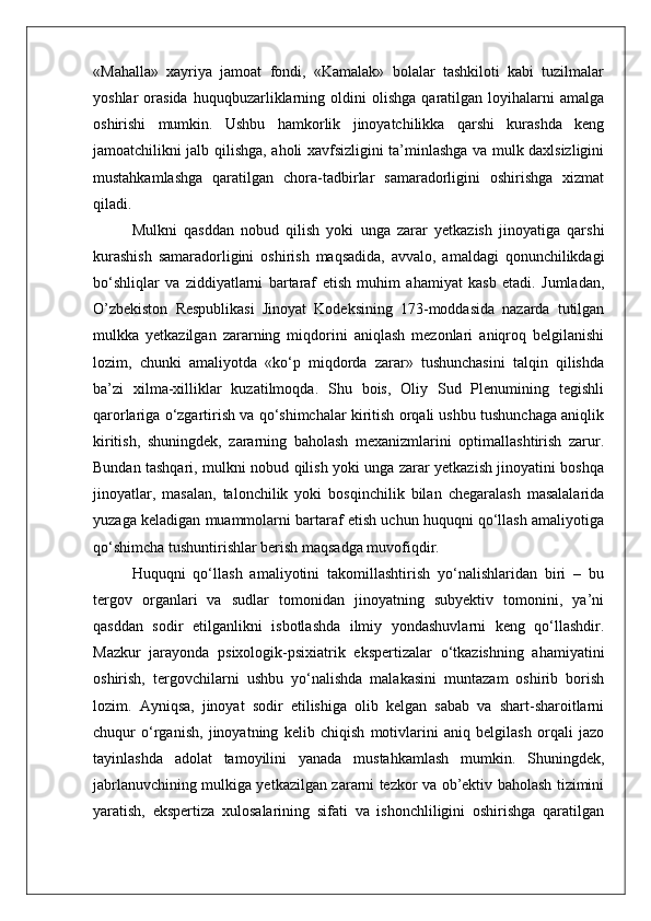 «Mahalla»   xayriya   jamoat   fondi,   «Kamalak»   bolalar   tashkiloti   kabi   tuzilmalar
yoshlar   orasida   huquqbuzarliklarning  oldini   olishga   qaratilgan   loyihalarni   amalga
oshirishi   mumkin.   Ushbu   hamkorlik   jinoyatchilikka   qarshi   kurashda   keng
jamoatchilikni jalb qilishga, aholi xavfsizligini ta’minlashga va mulk daxlsizligini
mustahkamlashga   qaratilgan   chora-tadbirlar   samaradorligini   oshirishga   xizmat
qiladi.
Mulkni   qasddan   nobud   qilish   yoki   unga   zarar   yetkazish   jinoyatiga   qarshi
kurashish   samaradorligini   oshirish   maqsadida,   avvalo,   amaldagi   qonunchilikdagi
bo‘shliqlar   va   ziddiyatlarni   bartaraf   etish   muhim   ahamiyat   kasb   etadi.   Jumladan,
O’zbekiston   Respublikasi   Jinoyat   Kodeksining   173-moddasida   nazarda   tutilgan
mulkka   yetkazilgan   zararning   miqdorini   aniqlash   mezonlari   aniqroq   belgilanishi
lozim,   chunki   amaliyotda   «ko‘p   miqdorda   zarar»   tushunchasini   talqin   qilishda
ba’zi   xilma-xilliklar   kuzatilmoqda.   Shu   bois,   Oliy   Sud   Plenumining   tegishli
qarorlariga o‘zgartirish va qo‘shimchalar kiritish orqali ushbu tushunchaga aniqlik
kiritish,   shuningdek,   zararning   baholash   mexanizmlarini   optimallashtirish   zarur.
Bundan tashqari, mulkni nobud qilish yoki unga zarar yetkazish jinoyatini boshqa
jinoyatlar,   masalan,   talonchilik   yoki   bosqinchilik   bilan   chegaralash   masalalarida
yuzaga keladigan muammolarni bartaraf etish uchun huquqni qo‘llash amaliyotiga
qo‘shimcha tushuntirishlar berish maqsadga muvofiqdir.
Huquqni   qo‘llash   amaliyotini   takomillashtirish   yo‘nalishlaridan   biri   –   bu
tergov   organlari   va   sudlar   tomonidan   jinoyatning   subyektiv   tomonini,   ya’ni
qasddan   sodir   etilganlikni   isbotlashda   ilmiy   yondashuvlarni   keng   qo‘llashdir.
Mazkur   jarayonda   psixologik-psixiatrik   ekspertizalar   o‘tkazishning   ahamiyatini
oshirish,   tergovchilarni   ushbu   yo‘nalishda   malakasini   muntazam   oshirib   borish
lozim.   Ayniqsa,   jinoyat   sodir   etilishiga   olib   kelgan   sabab   va   shart-sharoitlarni
chuqur   o‘rganish,   jinoyatning   kelib   chiqish   motivlarini   aniq   belgilash   orqali   jazo
tayinlashda   adolat   tamoyilini   yanada   mustahkamlash   mumkin.   Shuningdek,
jabrlanuvchining mulkiga yetkazilgan zararni tezkor va ob’ektiv baholash tizimini
yaratish,   ekspertiza   xulosalarining   sifati   va   ishonchliligini   oshirishga   qaratilgan 
