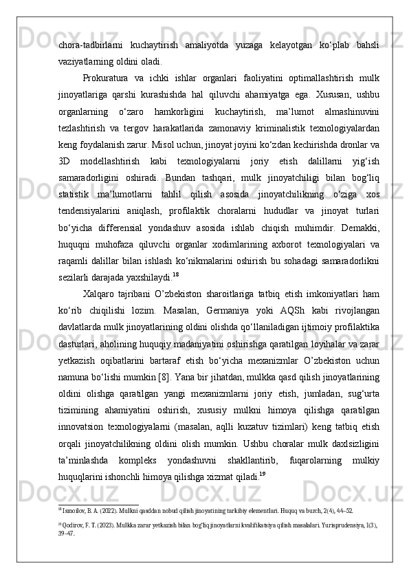 chora-tadbirlarni   kuchaytirish   amaliyotda   yuzaga   kelayotgan   ko‘plab   bahsli
vaziyatlarning oldini oladi.
Prokuratura   va   ichki   ishlar   organlari   faoliyatini   optimallashtirish   mulk
jinoyatlariga   qarshi   kurashishda   hal   qiluvchi   ahamiyatga   ega.   Xususan,   ushbu
organlarning   o‘zaro   hamkorligini   kuchaytirish,   ma’lumot   almashinuvini
tezlashtirish   va   tergov   harakatlarida   zamonaviy   kriminalistik   texnologiyalardan
keng foydalanish zarur. Misol uchun, jinoyat joyini ko‘zdan kechirishda dronlar va
3D   modellashtirish   kabi   texnologiyalarni   joriy   etish   dalillarni   yig‘ish
samaradorligini   oshiradi.   Bundan   tashqari,   mulk   jinoyatchiligi   bilan   bog‘liq
statistik   ma’lumotlarni   tahlil   qilish   asosida   jinoyatchilikning   o‘ziga   xos
tendensiyalarini   aniqlash,   profilaktik   choralarni   hududlar   va   jinoyat   turlari
bo‘yicha   differensial   yondashuv   asosida   ishlab   chiqish   muhimdir.   Demakki,
huquqni   muhofaza   qiluvchi   organlar   xodimlarining   axborot   texnologiyalari   va
raqamli   dalillar   bilan   ishlash   ko‘nikmalarini   oshirish   bu   sohadagi   samaradorlikni
sezilarli darajada yaxshilaydi. 18
Xalqaro   tajribani   O’zbekiston   sharoitlariga   tatbiq   etish   imkoniyatlari   ham
ko‘rib   chiqilishi   lozim.   Masalan,   Germaniya   yoki   AQSh   kabi   rivojlangan
davlatlarda mulk jinoyatlarining oldini olishda qo‘llaniladigan ijtimoiy profilaktika
dasturlari, aholining huquqiy madaniyatini oshirishga qaratilgan loyihalar va zarar
yetkazish   oqibatlarini   bartaraf   etish   bo‘yicha   mexanizmlar   O’zbekiston   uchun
namuna bo‘lishi mumkin [8]. Yana bir jihatdan, mulkka qasd qilish jinoyatlarining
oldini   olishga   qaratilgan   yangi   mexanizmlarni   joriy   etish,   jumladan,   sug‘urta
tizimining   ahamiyatini   oshirish,   xususiy   mulkni   himoya   qilishga   qaratilgan
innovatsion   texnologiyalarni   (masalan,   aqlli   kuzatuv   tizimlari)   keng   tatbiq   etish
orqali   jinoyatchilikning   oldini   olish   mumkin.   Ushbu   choralar   mulk   daxlsizligini
ta’minlashda   kompleks   yondashuvni   shakllantirib,   fuqarolarning   mulkiy
huquqlarini ishonchli himoya qilishga xizmat qiladi. 19
18
 Ismoilov, B. A. (2022). Mulkni qasddan nobud qilish jinoyatining tarkibiy elementlari. Huquq va burch, 2(4), 44–52.
19
 Qodirov, F. T. (2023). Mulkka zarar yetkazish bilan bog‘liq jinoyatlarni kvalifikatsiya qilish masalalari. Yurisprudensiya, 1(3), 
39–47. 