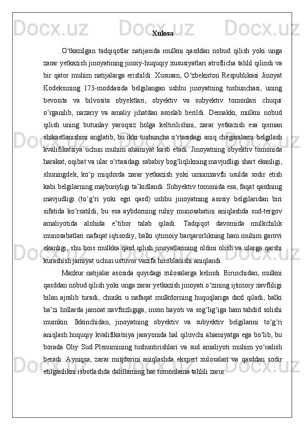 Xulosa
O tkazilgan   tadqiqotlar   natijasida   mulkni   qasddan   nobud   qilish   yoki   ungaʻ
zarar yetkazish jinoyatining jinoiy-huquqiy xususiyatlari atroflicha tahlil qilindi va
bir   qator   muhim   natijalarga   erishildi.   Xususan,   O zbekiston   Respublikasi   Jinoyat	
ʻ
Kodeksining   173-moddasida   belgilangan   ushbu   jinoyatning   tushunchasi,   uning
bevosita   va   bilvosita   obyektlari,   obyektiv   va   subyektiv   tomonlari   chuqur
o rganilib,   nazariy   va   amaliy   jihatdan   asoslab   berildi.   Demakki,   mulkni   nobud	
ʻ
qilish   uning   butunlay   yaroqsiz   holga   keltirilishini,   zarar   yetkazish   esa   qisman
shikastlanishini anglatib, bu ikki tushuncha o rtasidagi aniq chegaralarni belgilash	
ʻ
kvalifikatsiya   uchun   muhim   ahamiyat   kasb   etadi.   Jinoyatning   obyektiv   tomonida
harakat, oqibat va ular o rtasidagi sababiy bog liqlikning mavjudligi shart ekanligi,	
ʻ ʻ
shuningdek,   ko p   miqdorda   zarar   yetkazish   yoki   umumxavfli   usulda   sodir   etish	
ʻ
kabi belgilarning majburiyligi ta kidlandi. Subyektiv tomonida esa, faqat qasdning	
ʼ
mavjudligi   (to g ri   yoki   egri   qasd)   ushbu   jinoyatning   asosiy   belgilaridan   biri	
ʻ ʻ
sifatida   ko rsatildi,   bu   esa   aybdorning   ruhiy   munosabatini   aniqlashda   sud-tergov	
ʻ
amaliyotida   alohida   e tibor   talab   qiladi.   Tadqiqot   davomida   mulkchilik	
ʼ
munosabatlari nafaqat iqtisodiy, balki ijtimoiy barqarorlikning ham muhim garovi
ekanligi, shu bois mulkka qasd qilish jinoyatlarining oldini olish va ularga qarshi
kurashish jamiyat uchun ustuvor vazifa hisoblanishi aniqlandi.
Mazkur   natijalar   asosida   quyidagi   xulosalarga   kelindi.   Birinchidan,   mulkni
qasddan nobud qilish yoki unga zarar yetkazish jinoyati o zining ijtimoiy xavfliligi	
ʻ
bilan   ajralib   turadi,   chunki   u   nafaqat   mulkdorning   huquqlariga   daxl   qiladi,   balki
ba zi hollarda jamoat xavfsizligiga, inson hayoti va sog lig iga ham tahdid solishi	
ʼ ʻ ʻ
mumkin.   Ikkinchidan,   jinoyatning   obyektiv   va   subyektiv   belgilarini   to g ri	
ʻ ʻ
aniqlash huquqiy kvalifikatsiya jarayonida hal qiluvchi ahamiyatga ega bo lib, bu	
ʻ
borada   Oliy   Sud   Plenumining   tushuntirishlari   va   sud   amaliyoti   muhim   yo nalish
ʻ
beradi.   Ayniqsa,   zarar   miqdorini   aniqlashda   ekspert   xulosalari   va   qasddan   sodir
etilganlikni isbotlashda dalillarning har tomonlama tahlili zarur. 