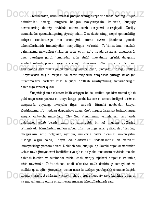   Uchinchidan, ushbu turdagi jinoyatlarning rivojlanish tarixi qadimgi huquq
tizimlaridan   hozirgi   kungacha   bo lgan   evolyutsiyasini   ko rsatib,   huquqiyʻ ʻ
normalarning   doimiy   ravishda   takomillashib   borganini   tasdiqlaydi.   Xorijiy
mamlakatlar qonunchiligining qiyosiy tahlili O zbekistonning jinoyat qonunchiligi	
ʻ
xalqaro   standartlarga   mos   ekanligini,   ammo   ayrim   jihatlarda   yanada
takomillashtirish   imkoniyatlari   mavjudligini   ko rsatdi.   To rtinchidan,   malakali	
ʻ ʻ
belgilarning   mavjudligi   (takroran   sodir   etish,   ko p   miqdorda   zarar,   umumxavfli
ʻ
usul,   uyushgan   guruh   tomonidan   sodir   etish)   jinoyatning   og irlik   darajasini	
ʻ
sezilarli   oshirib,   jazo   choralarini   kuchaytirishga   asos   bo ladi.   Beshinchidan,   sud	
ʻ
amaliyotida   kvalifikatsiya   xatolarining   oldini   olish,   jinoyatni   boshqa   mulkiy
jinoyatlardan   to g ri   farqlash   va   zarar   miqdorini   aniqlashda   yuzaga   keladigan	
ʻ ʻ
muammolarni   bartaraf   etish   huquqni   qo llash   amaliyotining   samaradorligini	
ʻ
oshirishga xizmat qiladi.
Yuqoridagi  xulosalardan kelib chiqqan holda, mulkni qasddan nobud qilish
yoki   unga   zarar   yetkazish   jinoyatlariga   qarshi   kurashish   samaradorligini   oshirish
maqsadida   quyidagi   tavsiyalar   ilgari   suriladi.   Birinchi   navbatda,   Jinoyat
Kodeksining 173-moddasi dispozitsiyasidagi «ko p miqdorda zarar» tushunchasiga	
ʻ
aniqlik   kirituvchi   mezonlarni   Oliy   Sud   Plenumining   yangilangan   qarorlarida
batafsilroq   ochib   berish   lozim,   bu   amaliyotda   bir   xil   huquqni   qo llashni	
ʻ
ta minlaydi. Ikkinchidan, mulkni nobud qilish va unga zarar yetkazish o rtasidagi	
ʼ ʻ
chegaralarni   aniq   belgilash,   ayniqsa,   mulkning   qayta   tiklanish   imkoniyatini
hisobga   olgan   holda,   jinoyat   kvalifikatsiyasini   soddalashtirish   va   xatolarni
kamaytirishga yordam beradi. Uchinchidan, huquqni qo llovchi organlar xodimlari	
ʻ
uchun mulk jinoyatlarini kvalifikatsiya qilish bo yicha muntazam ravishda malaka	
ʻ
oshirish   kurslari   va   seminarlar   tashkil   etish,   xorijiy   tajribani   o rganish   va   tatbiq	
ʻ
etish   muhimdir.   To rtinchidan,   aholi   o rtasida   mulk   daxlsizligi   tamoyillari   va	
ʻ ʻ
mulkka qasd qilish jinoyatlari uchun nazarda tutilgan javobgarlik choralari haqida
huquqiy targ ibot  ishlarini kuchaytirish, bu orqali huquqiy savodxonlikni  oshirish	
ʻ
va jinoyatlarning oldini olish mexanizmlarini takomillashtirish zarur.  