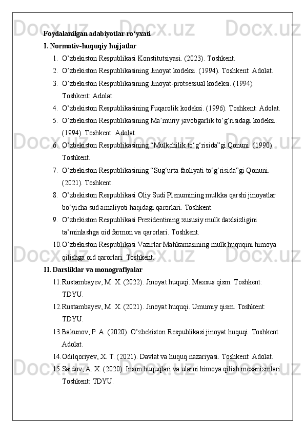 Foydalanilgan adabiyotlar ro yxati ʻ
I. Normativ-huquqiy hujjatlar
1. O’zbekiston Respublikasi Konstitutsiyasi. (2023). Toshkent.
2. O’zbekiston Respublikasining Jinoyat kodeksi. (1994). Toshkent: Adolat.
3. O’zbekiston Respublikasining Jinoyat-protsessual kodeksi.  (1994). 
Toshkent: Adolat.
4. O’zbekiston Respublikasining Fuqarolik kodeksi. (1996). Toshkent: Adolat.
5. O’zbekiston Respublikasining Ma’muriy javobgarlik to‘g‘risidagi kodeksi. 
(1994). Toshkent: Adolat.
6. O’zbekiston Respublikasining “Mulkchilik to‘g‘risida”gi Qonuni. (1990). 
Toshkent.
7. O’zbekiston Respublikasining “Sug‘urta faoliyati to‘g‘risida”gi Qonuni. 
(2021). Toshkent.
8. O’zbekiston Respublikasi Oliy Sudi Plenumining mulkka qarshi jinoyatlar 
bo‘yicha sud amaliyoti haqidagi qarorlari.  Toshkent.
9. O’zbekiston Respublikasi Prezidentining xususiy mulk daxlsizligini 
ta’minlashga oid farmon va qarorlari.  Toshkent.
10. O’zbekiston Respublikasi Vazirlar Mahkamasining mulk huquqini himoya 
qilishga oid qarorlari.  Toshkent.
II. Darsliklar va monografiyalar
11. Rustambayev, M. X. (2022). Jinoyat huquqi.  Maxsus qism. Toshkent: 
TDYU.
12. Rustambayev, M. X. (2021). Jinoyat huquqi.  Umumiy qism. Toshkent: 
TDYU.
13. Bakunov, P. A. (2020). O’zbekiston Respublikasi jinoyat huquqi.  Toshkent: 
Adolat.
14. Odilqoriyev, X. T. (2021). Davlat va huquq nazariyasi. Toshkent: Adolat.
15. Saidov, A. X. (2020). Inson huquqlari va ularni himoya qilish mexanizmlari.
Toshkent: TDYU. 