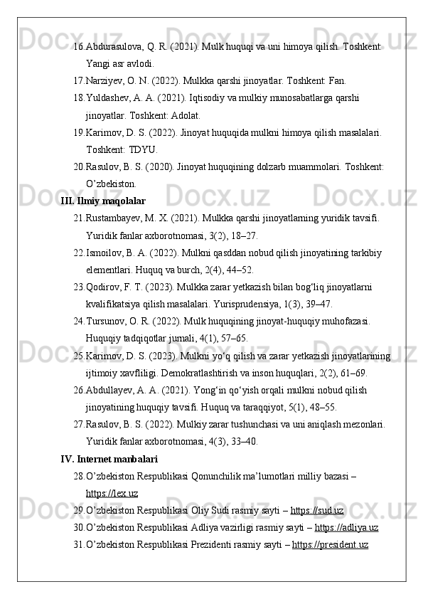 16. Abdurasulova, Q. R. (2021). Mulk huquqi va uni himoya qilish.  Toshkent: 
Yangi asr avlodi.
17. Narziyev, O. N. (2022). Mulkka qarshi jinoyatlar.  Toshkent: Fan.
18. Yuldashev, A. A. (2021). Iqtisodiy va mulkiy munosabatlarga qarshi 
jinoyatlar. Toshkent: Adolat.
19. Karimov, D. S. (2022). Jinoyat huquqida mulkni himoya qilish masalalari. 
Toshkent: TDYU.
20. Rasulov, B. S. (2020). Jinoyat huquqining dolzarb muammolari.  Toshkent: 
O’zbekiston.
III. Ilmiy maqolalar
21. Rustambayev, M. X. (2021). Mulkka qarshi jinoyatlarning yuridik tavsifi. 
Yuridik fanlar axborotnomasi, 3(2), 18–27.
22. Ismoilov, B. A. (2022). Mulkni qasddan nobud qilish jinoyatining tarkibiy 
elementlari.  Huquq va burch, 2(4), 44–52.
23. Qodirov, F. T. (2023). Mulkka zarar yetkazish bilan bog‘liq jinoyatlarni 
kvalifikatsiya qilish masalalari. Yurisprudensiya, 1(3), 39–47.
24. Tursunov, O. R. (2022). Mulk huquqining jinoyat-huquqiy muhofazasi. 
Huquqiy tadqiqotlar jurnali, 4(1), 57–65.
25. Karimov, D. S. (2023). Mulkni yo‘q qilish va zarar yetkazish jinoyatlarining
ijtimoiy xavfliligi. Demokratlashtirish va inson huquqlari, 2(2), 61–69.
26. Abdullayev, A. A. (2021). Yong‘in qo‘yish orqali mulkni nobud qilish 
jinoyatining huquqiy tavsifi. Huquq va taraqqiyot, 5(1), 48–55.
27. Rasulov, B. S. (2022). Mulkiy zarar tushunchasi va uni aniqlash mezonlari. 
Yuridik fanlar axborotnomasi, 4(3), 33–40.
IV. Internet manbalari
28. O’zbekiston Respublikasi Qonunchilik ma’lumotlari milliy bazasi – 
https://lex.uz
29. O’zbekiston Respublikasi Oliy Sudi rasmiy sayti –  https://sud.uz
30. O’zbekiston Respublikasi Adliya vazirligi rasmiy sayti –  https://adliya.uz
31. O’zbekiston Respublikasi Prezidenti rasmiy sayti –  https://president.uz 