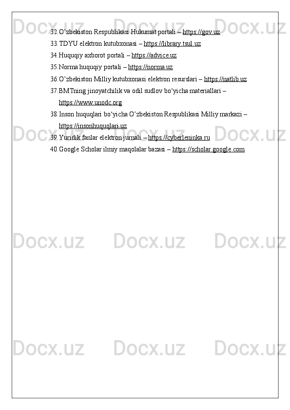 32. O’zbekiston Respublikasi Hukumat portali –  https://gov.uz
33. TDYU elektron kutubxonasi –  https://library.tsul.uz
34. Huquqiy axborot portali –  https://advice.uz
35. Norma huquqiy portali –  https://norma.uz
36. O’zbekiston Milliy kutubxonasi elektron resurslari –  https://natlib.uz
37. BMTning jinoyatchilik va odil sudlov bo‘yicha materiallari – 
https://www.unodc.org
38. Inson huquqlari bo‘yicha O’zbekiston Respublikasi Milliy markazi – 
https://insonhuquqlari.uz
39. Yuridik fanlar elektron jurnali –  https://cyberleninka.ru
40. Google Scholar ilmiy maqolalar bazasi –  https://scholar.google.com 