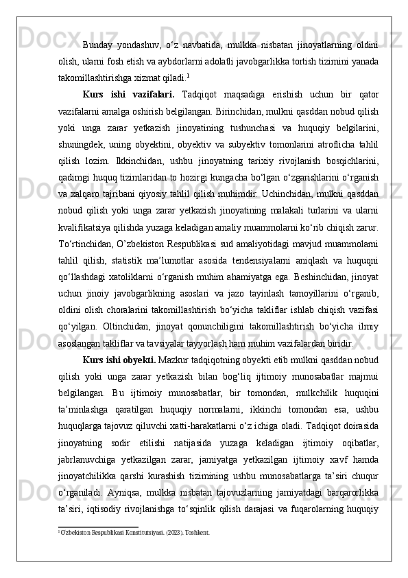 Bunday   yondashuv,   o‘z   navbatida,   mulkka   nisbatan   jinoyatlarning   oldini
olish, ularni fosh etish va aybdorlarni adolatli javobgarlikka tortish tizimini yanada
takomillashtirishga xizmat qiladi. 1
Kurs   ishi   vazifalari.   Tadqiqot   maqsadiga   erishish   uchun   bir   qator
vazifalarni amalga oshirish belgilangan. Birinchidan, mulkni qasddan nobud qilish
yoki   unga   zarar   yetkazish   jinoyatining   tushunchasi   va   huquqiy   belgilarini,
shuningdek,   uning   obyektini,   obyektiv   va   subyektiv   tomonlarini   atroflicha   tahlil
qilish   lozim.   Ikkinchidan,   ushbu   jinoyatning   tarixiy   rivojlanish   bosqichlarini,
qadimgi huquq tizimlaridan to hozirgi kungacha bo‘lgan o‘zgarishlarini o‘rganish
va  xalqaro   tajribani   qiyosiy   tahlil   qilish   muhimdir.   Uchinchidan,  mulkni   qasddan
nobud   qilish   yoki   unga   zarar   yetkazish   jinoyatining   malakali   turlarini   va   ularni
kvalifikatsiya qilishda yuzaga keladigan amaliy muammolarni ko‘rib chiqish zarur.
To‘rtinchidan,  O’zbekiston  Respublikasi  sud  amaliyotidagi  mavjud muammolarni
tahlil   qilish,   statistik   ma’lumotlar   asosida   tendensiyalarni   aniqlash   va   huquqni
qo‘llashdagi   xatoliklarni   o‘rganish   muhim   ahamiyatga   ega.   Beshinchidan,   jinoyat
uchun   jinoiy   javobgarlikning   asoslari   va   jazo   tayinlash   tamoyillarini   o‘rganib,
oldini   olish   choralarini   takomillashtirish   bo‘yicha   takliflar   ishlab   chiqish   vazifasi
qo‘yilgan.   Oltinchidan,   jinoyat   qonunchiligini   takomillashtirish   bo‘yicha   ilmiy
asoslangan takliflar va tavsiyalar tayyorlash ham muhim vazifalardan biridir.
Kurs ishi obyekti.  Mazkur tadqiqotning obyekti etib mulkni qasddan nobud
qilish   yoki   unga   zarar   yetkazish   bilan   bog‘liq   ijtimoiy   munosabatlar   majmui
belgilangan.   Bu   ijtimoiy   munosabatlar,   bir   tomondan,   mulkchilik   huquqini
ta’minlashga   qaratilgan   huquqiy   normalarni,   ikkinchi   tomondan   esa,   ushbu
huquqlarga tajovuz qiluvchi xatti-harakatlarni o‘z ichiga oladi. Tadqiqot doirasida
jinoyatning   sodir   etilishi   natijasida   yuzaga   keladigan   ijtimoiy   oqibatlar,
jabrlanuvchiga   yetkazilgan   zarar,   jamiyatga   yetkazilgan   ijtimoiy   xavf   hamda
jinoyatchilikka   qarshi   kurashish   tizimining   ushbu   munosabatlarga   ta’siri   chuqur
o‘rganiladi.   Ayniqsa,   mulkka   nisbatan   tajovuzlarning   jamiyatdagi   barqarorlikka
ta’siri,   iqtisodiy   rivojlanishga   to‘sqinlik   qilish   darajasi   va   fuqarolarning   huquqiy
1
 O‘zbekiston Respublikasi Konstitutsiyasi. (2023). Toshkent. 