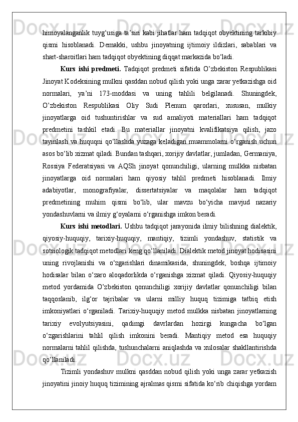 himoyalanganlik tuyg‘usiga ta’siri kabi jihatlar ham tadqiqot obyektining tarkibiy
qismi   hisoblanadi.   Demakki,   ushbu   jinoyatning   ijtimoiy   ildizlari,   sabablari   va
shart-sharoitlari ham tadqiqot obyektining diqqat markazida bo‘ladi.
Kurs   ishi   predmeti.   Tadqiqot   predmeti   sifatida   O’zbekiston   Respublikasi
Jinoyat Kodeksining mulkni qasddan nobud qilish yoki unga zarar yetkazishga oid
normalari,   ya’ni   173-moddasi   va   uning   tahlili   belgilanadi.   Shuningdek,
O’zbekiston   Respublikasi   Oliy   Sudi   Plenum   qarorlari,   xususan,   mulkiy
jinoyatlarga   oid   tushuntirishlar   va   sud   amaliyoti   materiallari   ham   tadqiqot
predmetini   tashkil   etadi.   Bu   materiallar   jinoyatni   kvalifikatsiya   qilish,   jazo
tayinlash  va   huquqni  qo‘llashda   yuzaga  keladigan   muammolarni  o‘rganish   uchun
asos bo‘lib xizmat qiladi. Bundan tashqari, xorijiy davlatlar, jumladan, Germaniya,
Rossiya   Federatsiyasi   va   AQSh   jinoyat   qonunchiligi,   ularning   mulkka   nisbatan
jinoyatlarga   oid   normalari   ham   qiyosiy   tahlil   predmeti   hisoblanadi.   Ilmiy
adabiyotlar,   monografiyalar,   dissertatsiyalar   va   maqolalar   ham   tadqiqot
predmetining   muhim   qismi   bo‘lib,   ular   mavzu   bo‘yicha   mavjud   nazariy
yondashuvlarni va ilmiy g‘oyalarni o‘rganishga imkon beradi.
Kurs ishi  metodlari.   Ushbu tadqiqot  jarayonida ilmiy bilishning dialektik,
qiyosiy-huquqiy,   tarixiy-huquqiy,   mantiqiy,   tizimli   yondashuv,   statistik   va
sotsiologik tadqiqot metodlari keng qo‘llaniladi. Dialektik metod jinoyat hodisasini
uning   rivojlanishi   va   o‘zgarishlari   dinamikasida,   shuningdek,   boshqa   ijtimoiy
hodisalar   bilan   o‘zaro   aloqadorlikda   o‘rganishga   xizmat   qiladi.   Qiyosiy-huquqiy
metod   yordamida   O’zbekiston   qonunchiligi   xorijiy   davlatlar   qonunchiligi   bilan
taqqoslanib,   ilg‘or   tajribalar   va   ularni   milliy   huquq   tizimiga   tatbiq   etish
imkoniyatlari   o‘rganiladi.   Tarixiy-huquqiy   metod   mulkka   nisbatan   jinoyatlarning
tarixiy   evolyutsiyasini,   qadimgi   davrlardan   hozirgi   kungacha   bo‘lgan
o‘zgarishlarini   tahlil   qilish   imkonini   beradi.   Mantiqiy   metod   esa   huquqiy
normalarni  tahlil  qilishda, tushunchalarni  aniqlashda va xulosalar shakllantirishda
qo‘llaniladi. 
Tizimli   yondashuv   mulkni   qasddan   nobud   qilish   yoki   unga   zarar   yetkazish
jinoyatini jinoiy huquq tizimining ajralmas qismi sifatida ko‘rib chiqishga yordam 