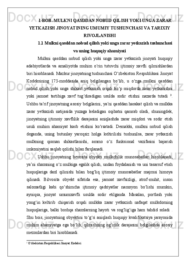 1-BOB. MULKNI QASDDAN NOBUD QILISH YOKI UNGA ZARAR
YETKAZISH JINOYATINING UMUMIY TUSHUNCHASI VA TARIXIY
RIVOJLANISHI
1.1 Mulkni qasddan nobud qilish yoki unga zarar yetkazish tushunchasi
va uning huquqiy ahamiyati
Mulkni   qasddan   nobud   qilish   yoki   unga   zarar   yetkazish   jinoyati   huquqiy
adabiyotlarda   va   amaliyotda   muhim   o rin   tutuvchi   ijtimoiy   xavfli   qilmishlardanʻ
biri hisoblanadi. Mazkur jinoyatning tushunchasi O zbekiston Respublikasi Jinoyat	
ʻ
Kodeksining   173-moddasida   aniq   belgilangan   bo lib,   u   o zga   mulkni   qasddan
ʻ ʻ
nobud   qilish   yoki   unga   shikast   yetkazish   orqali   ko p   miqdorda   zarar   yetkazishni
ʻ
yoki   jamoat   tartibiga   xavf   tug diradigan   usulda   sodir   etishni   nazarda   tutadi  	
ʻ 3
.
Ushbu ta rif jinoyatning asosiy belgilarini, ya ni qasddan harakat qilish va mulkka	
ʼ ʼ
zarar   yetkazish   natijasida   yuzaga   keladigan   oqibatni   qamrab   oladi,   shuningdek,
jinoyatning   ijtimoiy   xavflilik   darajasini   aniqlashda   zarar   miqdori   va   sodir   etish
usuli   muhim   ahamiyat   kasb   etishini   ko rsatadi.   Demakki,   mulkni   nobud   qilish	
ʻ
deganda,   uning   butunlay   yaroqsiz   holga   keltirilishi   tushunilsa,   zarar   yetkazish
mulkning   qisman   shikastlanishi,   ammo   o z   funksional   vazifasini   bajarish	
ʻ
imkoniyatini saqlab qolishi bilan farqlanadi.
Ushbu   jinoyatning   bevosita   obyekti   mulkchilik   munosabatlari   hisoblanadi,
ya ni shaxsning o z mulkiga egalik qilish, undan foydalanish va uni tasarruf etish	
ʼ ʻ
huquqlariga   daxl   qilinishi   bilan   bog liq   ijtimoiy   munosabatlar   majmui   himoya	
ʻ
qilinadi.   Bilvosita   obyekt   sifatida   esa,   jamoat   xavfsizligi,   atrof-muhit,   inson
salomatligi   kabi   qo shimcha   ijtimoiy   qadriyatlar   namoyon   bo lishi   mumkin,	
ʻ ʻ
ayniqsa,   jinoyat   umumxavfli   usulda   sodir   etilganda.   Masalan,   portlash   yoki
yong in   keltirib   chiqarish   orqali   mulkka   zarar   yetkazish   nafaqat   mulkdorning	
ʻ
huquqlariga,   balki   boshqa   shaxslarning   hayoti   va   sog lig iga   ham   tahdid   soladi   .	
ʻ ʻ
Shu bois, jinoyatning obyektini  to g ri  aniqlash huquqiy kvalifikatsiya jarayonida	
ʻ ʻ
muhim   ahamiyatga   ega   bo lib,   qilmishning   og irlik   darajasini   belgilashda   asosiy	
ʻ ʻ
mezonlardan biri hisoblanadi.
3
 O zbekiston Respublikasi Jinoyat Kodeksi	
ʻ 
