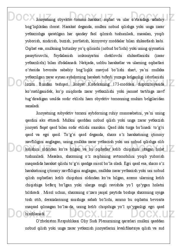 Jinoyatning   obyektiv   tomoni   harakat,   oqibat   va   ular   o rtasidagi   sababiyʻ
bog liqlikdan   iborat.   Harakat   deganda,   mulkni   nobud   qilishga   yoki   unga   zarar	
ʻ
yetkazishga   qaratilgan   har   qanday   faol   qilmish   tushuniladi,   masalan,   yoqib
yuborish,   sindirish,   buzish,   portlatish,   kimyoviy   moddalar   bilan   shikastlash   kabi.
Oqibat esa, mulkning butunlay yo q qilinishi (nobud bo lishi) yoki uning qiymatini	
ʻ ʻ
pasaytiruvchi,   foydalanish   imkoniyatini   cheklovchi   shikastlanishi   (zarar
yetkazilishi)   bilan   ifodalanadi.   Natijada,   ushbu   harakatlar   va   ularning   oqibatlari
o rtasida   bevosita   sababiy   bog liqlik   mavjud   bo lishi   shart,   ya ni   mulkka	
ʻ ʻ ʻ ʼ
yetkazilgan zarar aynan aybdorning harakati tufayli yuzaga kelganligi isbotlanishi
lozim.   Bundan   tashqari,   Jinoyat   Kodeksining   173-moddasi   dispozitsiyasida
ko rsatilganidek,   ko p   miqdorda   zarar   yetkazilishi   yoki   jamoat   tartibiga   xavf
ʻ ʻ
tug diradigan   usulda   sodir   etilishi   ham   obyektiv   tomonning   muhim   belgilaridan
ʻ
sanaladi.
Jinoyatning   subyektiv   tomoni   aybdorning   ruhiy   munosabatini,   ya ni   uning	
ʼ
qasdini   aks   ettiradi.   Mulkni   qasddan   nobud   qilish   yoki   unga   zarar   yetkazish
jinoyati   faqat   qasd   bilan   sodir   etilishi   mumkin.   Qasd   ikki   turga   bo linadi:   to g ri	
ʻ ʻ ʻ
qasd   va   egri   qasd.   To g ri   qasd   deganda,   shaxs   o z   harakatining   ijtimoiy	
ʻ ʻ ʻ
xavfliligini   anglagan,   uning   mulkka   zarar   yetkazish   yoki   uni   nobud   qilishga   olib
kelishini   oldindan   ko ra   bilgan   va   bu   oqibatlar   kelib   chiqishini   istagan   holat	
ʻ
tushuniladi.   Masalan,   shaxsning   o z   raqibining   avtomobilini   yoqib   yuborish	
ʻ
maqsadida harakat qilishi to g ri qasdga misol bo la oladi. Egri qasd esa, shaxs o z	
ʻ ʻ ʻ ʻ
harakatining ijtimoiy xavfliligini anglagan, mulkka zarar yetkazish yoki uni nobud
qilish   oqibatlari   kelib   chiqishini   oldindan   ko ra   bilgan,   ammo   ularning   kelib	
ʻ
chiqishiga   befarq   bo lgan   yoki   ularga   ongli   ravishda   yo l   qo ygan   holatni	
ʻ ʻ ʻ
bildiradi   .   Misol   uchun,   shaxsning   o zaro   janjal   paytida   boshqa   shaxsning   uyiga	
ʻ
tosh   otib,   derazalarining   sinishiga   sabab   bo lishi,   ammo   bu   oqibatni   bevosita	
ʻ
maqsad   qilmagan   bo lsa-da,   uning   kelib   chiqishiga   yo l   qo yganligi   egri   qasd	
ʻ ʻ ʻ
hisoblanadi.
O zbekiston   Respublikasi   Oliy   Sudi   Plenumining   qarorlari   mulkni   qasddan	
ʻ
nobud   qilish   yoki   unga   zarar   yetkazish   jinoyatlarini   kvalifikatsiya   qilish   va   sud 