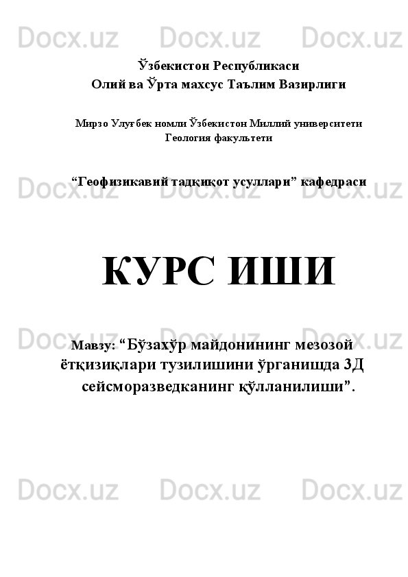  
Ўзбекистон Республикаси 
Олий ва Ўрта махсус Таълим Вазирлиги 
 
 
Мирзо Улуғбек номли Ўзбекистон Миллий университети 
Геология факультети 
 
 
“Геофизикавий тадқиқот усуллари” кафедраси 
 
 
КУРС ИШИ 
 
 
 
Мавзу:  “Бўзахўр майдонининг мезозой
ётқизиқлари тузилишини ўрганишда 3Д 
сейсморазведканинг қўлланилиши”. 
 
 
 
 
 
 
 
 
  