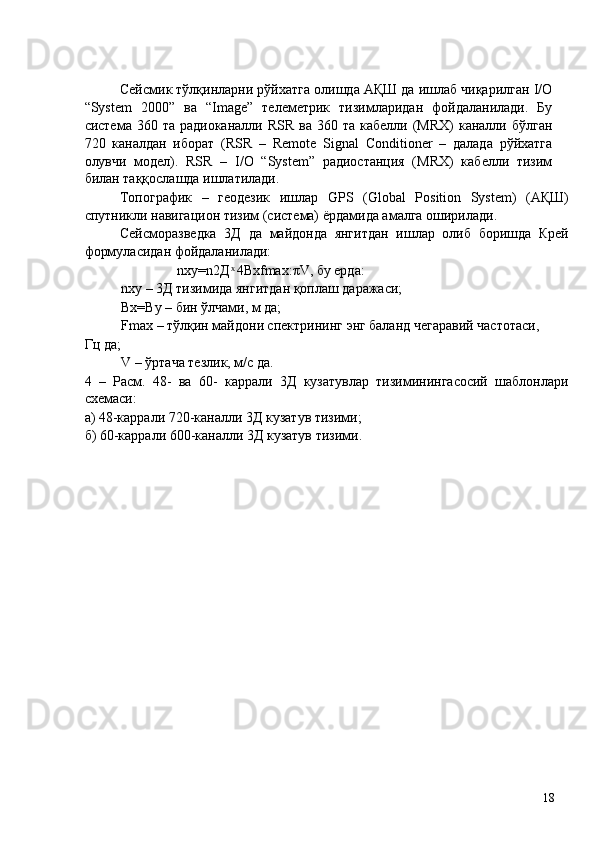  
Сейсмик тўлқинларни рўйхатга олишда АҚШ да ишлаб чиқарилган I/O
“System   2000”   ва   “Image”   телеметрик   тизимларидан   фойдаланилади.   Бу
система  360 та  радиоканалли  RSR  ва  360 та  кабелли  (MRX)  каналли  бўлган
720   каналдан   иборат   (RSR   –   Remote   Signal   Conditioner   –   далада   рўйхатга
олувчи   модел).   RSR   –   I/O   “System”   радиостанция   (MRX)   кабелли   тизим
билан таққослашда ишлатилади. 
Топографик   –   геодезик   ишлар   GPS   (Global   Position   System)   (АҚШ)
спутникли навигацион тизим (система) ёрдамида амалга оширилади. 
Сейсморазведка   3Д   да   майдонда   янгитдан   ишлар   олиб   боришда   Крей
формуласидан фойдаланилади: 
                nxy=n2Д  4Bxfmax:πV, бу ерда:  ͯ
nxy – 3Д тизимида янгитдан қоплаш даражаси; 
Bx=By – бин ўлчами, м да; 
Fmax – тўлқин майдони спектрининг энг баланд чегаравий частотаси, 
Гц да; 
V – ўртача тезлик, м/с да. 
4   –   Расм.   48-   ва   60-   каррали   3Д   кузатувлар   тизиминингасосий   шаблонлари
схемаси: 
а) 48-каррали 720-каналли 3Д кузатув тизими; 
б) 60-каррали 600-каналли 3Д кузатув тизими. 
 
 
 
 
 
 
 
 
 
 
 
 
 
 
 
 
 
 
 
  18   