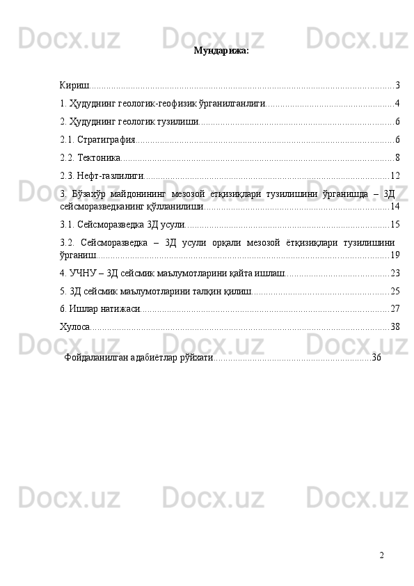 Мундарижа: 
 
Кириш. ............................................................................................................................ 3
1. Ҳудуднинг геологик-геофизик ўрганилганлиги. .................................................... 4
2. Ҳудуднинг геологик тузилиши. ............................................................................... 6
2.1. Стратиграфия. ......................................................................................................... 6
2.2. Тектоника. ............................................................................................................... 8
2.3. Нефт-газлилиги. .................................................................................................... 12
3.   Бўзахўр   майдонининг   мезозой   ётқизиқлари   тузилишини   ўрганишда   –   3Д
сейсморазведканинг қўлланилиши. ........................................................................... 14
3.1. Сейсморазведка 3Д усули. ................................................................................... 15
3.2.   Сейсморазведка   –   3Д   усули   орқали   мезозой   ётқизиқлари   тузилишини
ўрганиш. ....................................................................................................................... 19
4. УЧНУ – 3Д сейсмик маълумотларини қайта ишлаш. .......................................... 23
5. 3Д сейсмик маълумотларини талқин қилиш. ....................................................... 25
6. Ишлар натижаси. ..................................................................................................... 27
Хулоса. .......................................................................................................................... 38
  Фойдаланилган адабиётлар рўйхати.................................................................36 
  2   