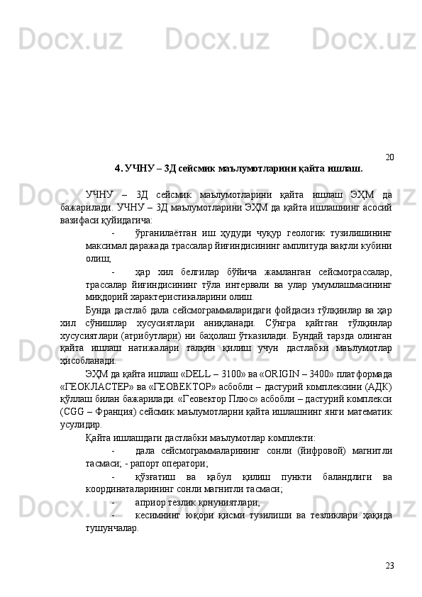  
 
 
 
 
 
 
 
  20 
4. УЧНУ – 3Д сейсмик маълумотларини қайта ишлаш. 
 
УЧНУ   –   3Д   сейсмик   маълумотларини   қайта   ишлаш   ЭҲМ   да
бажарилади. УЧНУ – 3Д маълумотларини ЭҲМ да қайта ишлашнинг асосий
вазифаси қуйидагича: 
- ўрганилаётган   иш   ҳудуди   чуқур   геологик   тузилишининг
максимал даражада трассалар йиғиндисининг амплитуда вақтли кубини
олиш; 
- ҳар   хил   белгилар   бўйича   жамланган   сейсмотрассалар,
трассалар   йиғиндисининг   тўла   интервали   ва   улар   умумлашмасининг
миқдорий характеристикаларини олиш. 
Бунда дастлаб дала сейсмограммаларидаги фойдасиз  тўлқинлар ва ҳар
хил   сўнишлар   хусусиятлари   аниқланади.   Сўнгра   қайтган   тўлқинлар
хусусиятлари   (атрибутлари)   ни   баҳолаш   ўтказилади.   Бундай   тарзда   олинган
қайта   ишлаш   натижалари   талқин   қилиш   учун   дастлабки   маълумотлар
ҳисобланади. 
ЭҲМ да қайта ишлаш «DELL – 3100» ва «ORIGIN – 3400» платформада
«ГЕОКЛАСТЕР» ва «ГЕОВЕКТОР» асбобли – дастурий комплексини (АДК)
қўллаш билан бажарилади. «Геовектор Плюс» асбобли – дастурий комплекси
(CGG – Франция) сейсмик маълумотларни қайта ишлашнинг янги математик
усулидир. 
Қайта ишлашдаги дастлабки маълумотлар комплекти: 
- дала   сейсмограммаларининг   сонли   (йифровой)   магнитли
тасмаси; - рапорт оператори; 
- қўзғатиш   ва   қабул   қилиш   пункти   баландлиги   ва
координаталарининг сонли магнитли тасмаси; 
- априор тезлик қонуниятлари; 
- кесимнинг   юқори   қисми   тузилиши   ва   тезликлари   ҳақида
тушунчалар. 
  23   