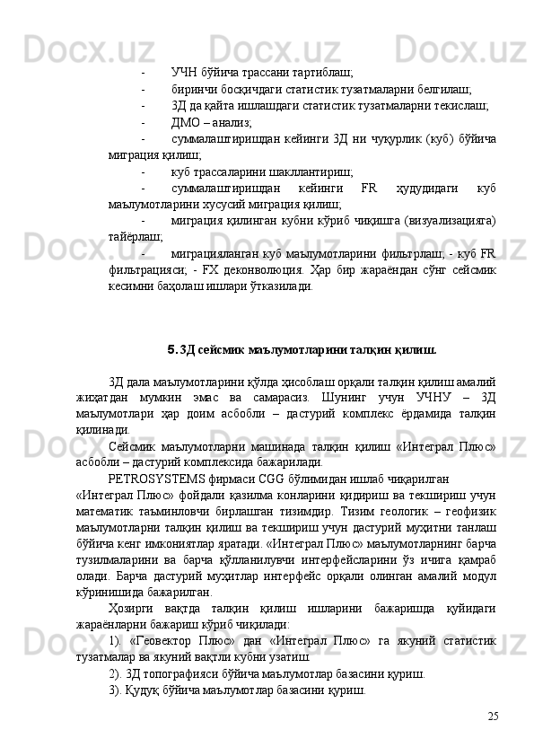 - УЧН бўйича трассани тартиблаш; 
- биринчи босқичдаги статистик тузатмаларни белгилаш; 
- 3Д да қайта ишлашдаги статистик тузатмаларни текислаш; 
- ДМО – анализ; 
- суммалаштиришдан   кейинги   3Д   ни   чуқурлик   (куб)   бўйича
миграция қилиш; 
- куб трассаларини шакллантириш; 
- суммалаштиришдан   кейинги   FR   ҳудудидаги   куб
маълумотларини хусусий миграция қилиш; 
- миграция   қилинган  кубни  кўриб чиқишга   (визуализацияга)
тайёрлаш; 
- миграцияланган  куб маълумотларини фильтрлаш;  - куб FR
фильтрацияси;   -   FX   деконволюция.   Ҳар   бир   жараёндан   сўнг   сейсмик
кесимни баҳолаш ишлари ўтказилади. 
 
 
5. 3Д сейсмик маълумотларини талқин қилиш. 
 
3Д дала маълумотларини қўлда ҳисоблаш орқали талқин қилиш амалий
жиҳатдан   мумкин   эмас   ва   самарасиз.   Шунинг   учун   УЧНУ   –   3Д
маълумотлари   ҳар   доим   асбобли   –   дастурий   комплекс   ёрдамида   талқин
қилинади. 
Сейсмик   маълумотларни   машинада   талқин   қилиш   «Интеграл   Плюс»
асбобли – дастурий комплексида бажарилади. 
PETROSYSTEMS фирмаси CGG бўлимидан ишлаб чиқарилган 
«Интеграл   Плюс»   фойдали   қазилма   конларини   қидириш   ва   текшириш   учун
математик   таъминловчи   бирлашган   тизимдир.   Тизим   геологик   –   геофизик
маълумотларни  талқин  қилиш  ва  текшириш  учун  дастурий   муҳитни  танлаш
бўйича кенг имкониятлар яратади. «Интеграл Плюс» маълумотларнинг барча
тузилмаларини   ва   барча   қўлланилувчи   интерфейсларини   ўз   ичига   қамраб
олади.   Барча   дастурий   муҳитлар   интерфейс   орқали   олинган   амалий   модул
кўринишида бажарилган. 
Ҳозирги   вақтда   талқин   қилиш   ишларини   бажаришда   қуйидаги
жараёнларни бажариш кўриб чиқилади: 
1).   «Геовектор   Плюс»   дан   «Интеграл   Плюс»   га   якуний   статистик
тузатмалар ва якуний вақтли кубни узатиш. 
2). 3Д топографияси бўйича маълумотлар базасини қуриш. 
3). Қудуқ бўйича маълумотлар базасини қуриш. 
  25   