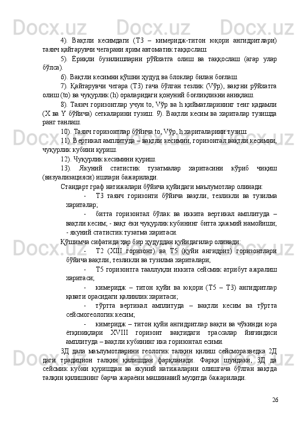 4).   Вақтли   кесимдаги   (Т3   –   кимеридж-титон   юқори   ангидритлари)
таянч қайтарувчи чегарани ярим автоматик таққослаш. 
5).   Ёриқли   бузилишларни   рўйхатга   олиш   ва   таққослаш   (агар   улар
бўлса). 
6). Вақтли кесимни қўшни ҳудуд ва блоклар билан боғлаш. 
7).   Қайтарувчи   чегара   (Т3)   гача   бўлган   тезлик   (Vўр),   вақтни   рўйхатга
олиш (to) ва чуқурлик (h) ораларидаги қонуний боғлиқликни аниқлаш. 
8). Таянч горизонтлар учун to, Vўр ва h қийматларининг тенг қадамли
(X ва Y бўйича) сеткаларини тузиш. 9). Вақтли кесим ва хариталар тузишда
ранг танлаш. 
10). Таянч горизонтлар бўйича to, Vўр, h хариталарини тузиш. 
11). Вертикал амплитуда – вақтли кесимни, горизонтал вақтли кесимни,
чуқурлик кубини қуриш. 
12). Чуқурлик кесимини қуриш. 
13).   Якуний   статистик   тузатмалар   харитасини   кўриб   чиқиш
(визуализацияси) ишлари бажарилади. 
Стандарт граф натижалари бўйича қуйидаги маълумотлар олинади: 
- Т3   таянч   горизонти   бўйича   вақтли,   тезликли   ва   тузилма
хариталар; 
- битта   горизонтал   бўлак   ва   иккита   вертикал   амплитуда   –
вақтли кесим; - вақт ёки чуқурлик кубининг битта ҳажмий намойиши;
- якуний статистик тузатма харитаси. 
Қўшимча сифатида ҳар бир ҳудуддан қуйидагилар олинади: 
- Т2   (XIII   горизонт)   ва   Т5   (қуйи   ангидрит)   горизонтлари
бўйича вақтли, тезликли ва тузилма хариталари; 
- Т5 горизонтга тааллуқли иккита сейсмик атрибут ажралиш
харитаси; 
- кимеридж   –   титон   қуйи   ва   юқори   (Т5   –   Т3)   ангидритлар
қавати орасидаги қалинлик харитаси; 
- тўртта   вертикал   амплитуда   –   вақтли   кесим   ва   тўртта
сейсмогеологик кесим; 
- кимеридж – титон қуйи ангидритлар вақти ва чўкинди юра
ётқизиқлари   XVIII   горизонт   вақтидаги   трассалар   йиғиндиси
амплитуда – вақтли кубининг ика горизонтал есими. 
3Д   дала   маълумотларини   геологик   талқин   қилиш   сейсморазведка   2Д
даги   традицион   талқин   қилишдан   фарқланади.   Фарқи   шундаки,   3Д   да
сейсмик   кубни   қуришдан   ва   якуний   натижаларни   олишгача   бўлган   вақтда
талқин қилишнинг барча жараёни машинавий муҳитда бажарилади. 
 
  26   