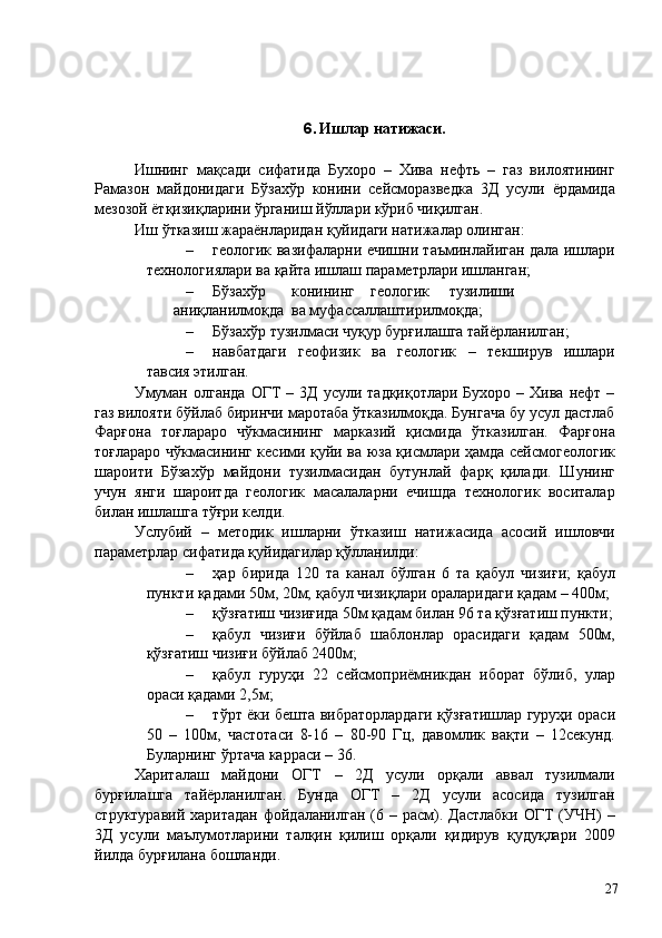  
 
6. Ишлар натижаси. 
 
Ишнинг   мақсади   сифатида   Бухоро   –   Хива   нефть   –   газ   вилоятининг
Рамазон   майдонидаги   Бўзахўр   конини   сейсморазведка   3Д   усули   ёрдамида
мезозой ётқизиқларини ўрганиш йўллари кўриб чиқилган. 
Иш ўтказиш жараёнларидан қуйидаги натижалар олинган: 
– геологик вазифаларни ечишни таъминлайиган дала ишлари
технологиялари ва қайта ишлаш параметрлари ишланган; 
– Бўзахўр  конининг  геологик  тузилиши  
аниқланилмоқда  ва муфассаллаштирилмоқда; 
– Бўзахўр тузилмаси чуқур бурғилашга тайёрланилган; 
– навбатдаги   геофизик   ва   геологик   –   текширув   ишлари
тавсия этилган. 
Умуман  олганда   ОГТ   – 3Д  усули  тадқиқотлари  Бухоро  – Хива  нефт  –
газ вилояти бўйлаб биринчи маротаба ўтказилмоқда. Бунгача бу усул дастлаб
Фарғона   тоғлараро   чўкмасининг   марказий   қисмида   ўтказилган.   Фарғона
тоғлараро чўкмасининг кесими қуйи ва юза қисмлари ҳамда сейсмогеологик
шароити   Бўзахўр   майдони   тузилмасидан   бутунлай   фарқ   қилади.   Шунинг
учун   янги   шароитда   геологик   масалаларни   ечишда   технологик   воситалар
билан ишлашга тўғри келди. 
Услубий   –   методик   ишларни   ўтказиш   натижасида   асосий   ишловчи
параметрлар сифатида қуйидагилар қўлланилди: 
– ҳар   бирида   120   та   канал   бўлган   6   та   қабул   чизиғи;   қабул
пункти қадами 50м, 20м; қабул чизиқлари ораларидаги қадам – 400м; 
– қўзғатиш чизиғида 50м қадам билан 96 та қўзғатиш пункти;
– қабул   чизиғи   бўйлаб   шаблонлар   орасидаги   қадам   500м,
қўзғатиш чизиғи бўйлаб 2400м; 
– қабул   гуруҳи   22   сейсмоприёмникдан   иборат   бўлиб,   улар
ораси қадами 2,5м; 
– тўрт ёки бешта вибраторлардаги қўзғатишлар гуруҳи ораси
50   –   100м,   частотаси   8-16   –   80-90   Гц,   давомлик   вақти   –   12секунд.
Буларнинг ўртача карраси – 36. 
Хариталаш   майдони   ОГТ   –   2Д   усули   орқали   аввал   тузилмали
бурғилашга   тайёрланилган.   Бунда   ОГТ   –   2Д   усули   асосида   тузилган
структуравий  харитадан  фойдаланилган  (6  – расм). Дастлабки  ОГТ  (УЧН)   –
3Д   усули   маълумотларини   талқин   қилиш   орқали   қидирув   қудуқлари   2009
йилда бурғилана бошланди. 
  27   