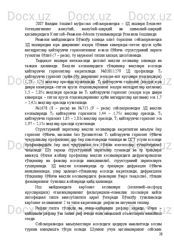 2007   йилдан   бошлаб   муфассал   сейсморазведка   –   3Д   ишлари   Бешкент
ботиқлигининг   жанубий,   жанубий–шарқий   ва   шимолий–шарқий
қисмларидаги Кенгсой–Рамазон–Мезон тузилмаларида ўтказила бошланди. 
Рамазон   майдонидаги   Бўзахўр   конида   олиб   борилган   сейсморазведка
3Д   ишларидан   юра   даврининг   юқори   бўлими   кимеридж–титон   яруси   қуйи
ангидритлар   қайтарувчи   горизонтининг   юзаси   бўйича   структуравий   харита
тузилган бўлиб (7 – расм), бу мураккаб типли қапқоқ ҳисобланади. 
Тадқиқот   ишлари   натижасида   дастлаб   вақтли   кесимлар   олинади   ва
талқин   қилинади.   Вақтли   кесимлардаги   тўлқинлар   вақтлари   асосида
қайтарувчи   горизонтлар   ажратилади.   №03811279   2Д   профилида   Т
2
қайтарувчи горизонт (қуйи бўр даврининг неоком–апт яруслари ётқизиқлари)
1,25 – 1,7с вақтлар орасида  кузатилади. Т
3   қайтарувчи горизонт (юқори юра
даври кимеридж–титон яруси ётқизиқларининг юқори ангидритлар қатлами)
1,5   –   2,05с   вақтлари   орасида   ва   Т
5   қайтарувчи   горизонт   (юқори   юра   даври
кимеридж – титон яруси ётқизиқларининг қуйи ангидритлар қатлами) эса 1,7
– 2,42с вақтлар орасида кузатилади. 
№1678   (8   –   расм)   ва   №715   (9   –   расм)   сейсморазведка   3Д   вақтли
кесимларида   Т
2   қайтарувчи   горизонти   1,44   –   1,75с   вақтлар   орасида,   Т
3
қайтарувчи горизонт 1,85 – 2,03с вақтлар орасида, Т
5  қайтарувчи горизонт эса
1,97 – 2,15с вақтлар орасида кузатилади. 
Структуравий   хариталар   вақтли   кесимларда   ажратилган   маълум   бир
горизонт   бўйича,   масалан   биз   ўрганаётган   Т
5   қайтарувчи   горизонт   бўйича
чуқурликлар профилнинг ҳар бир пикетларида ёзилади ва ОГТ усули асосида
профиллардаги   бир   хил   чуқурликка   эга   бўлган   изогипслар   туташтирилиб
чиқилади.   Шу   тариқа   структуравий   хариталар   тузилади   ва   ер   ёриқлари
мавжуд   бўлган   жойлар   профиллар   вақтли   кесимларидаги   дифрагирлашган
тўлқинлар   ва   фазалар   асосида   аниқланилиб,   структуравий   хариталарга
туширилади.   3Д   вақтли   кесимларида   ер   ёриқлари   дифракция   бўйича
аниқланилади,   улар   ҳалақит–тўлқинлар   асосида   ажратилади,   дифракцион
тўлқинлар   бўйича   вақтли   кесимлардаги   фазаларни   ўзаро   таққослаб,   тўлқин
фазаларининг бузилиш жойларида қайд қилинади. 
Иш   майдонидаги   карбонат   кесимлари   (келловей–оксфорд
ярусларидаги)   ётқизиқларининг   фильтрацион–ғоваклик   хоссалари   қайси
литофациал   типга   мансублигига   қараб   ўзгаради.   Бўзахўр   тузилмасида
карбонат кесимининг 2 та типи ажратилади: рифли ва лагунали типлар. 
Рифли   типга   тўсиқли   ва   ички–қийқимли   рифлар   киради.   Ички   –
қийқимли рифлар ўзи билан риф ичида ёпиқ маҳаллий объектларни намойиш
этади. 
Сейсморазведка   маълумотлари   асосидаги   қидирув   амалиётида   кесим
турини   аниқлашга   тўғри   келади.   Шунинг   учун   қатламларнинг   сейсмик
  28   