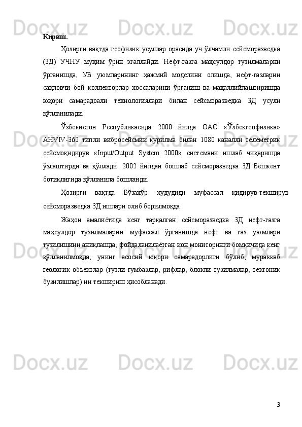 Кириш. 
Ҳозирги  вақтда  геофизик   усуллар  орасида  уч   ўлчамли  сейсморазведка
(3Д)   УЧНУ   муҳим   ўрин   эгаллайди.   Нефт-газга   маҳсулдор   тузилмаларни
ўрганишда,   УВ   уюмларининг   ҳажмий   моделини   олишда,   нефт-газларни
сақловчи   бой   коллекторлар   хоссаларини   ўрганиш   ва   маҳаллийлаштиришда
юқори   самарадоали   технологиялари   билан   сейсморазведка   3Д   усули
қўлланилади. 
Ўзбекистон   Республикасида   2000   йилда   ОАО   «Ўзбекгеофизика»
AHVIV-362   типли   вибросейсмик   қурилма   билан   1080   каналли   телеметрик
сейсмоқидирув   «Input/Output   System   2000»   системани   ишлаб   чиқаришда
ўзлаштирди   ва   қўллади.   2002   йилдан   бошлаб   сейсморазведка   3Д   Бешкент
ботиқлигида қўлланила бошланди. 
Ҳозирги   вақтда   Бўзахўр   ҳудудиди   муфассал   қидирув-текширув
сейсморазведка 3Д ишлари олиб борилмоқда. 
Жаҳон   амалиётида   кенг   тарқалган   сейсморазведка   3Д   нефт-газга
маҳсулдор   тузилмаларни   муфассал   ўрганишда   нефт   ва   газ   уюмлари
тузилишини аниқлашда, фойдаланилаётган кон мониторинги бомқичида кенг
қўлланилмоқда;   унинг   асосий   юқори   самарадорлиги   бўлиб,   мураккаб
геологик   объектлар   (тузли   гумбазлар,   рифлар,   блокли   тузилмалар,   тектоник
бузилишлар) ни текшириш ҳисобланади. 
 
   
   
   
   
   
   
   
   
   
   
   
  3   