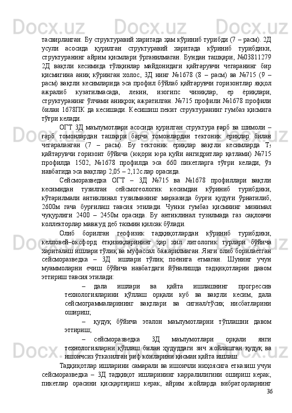 тасвирланган. Бу структуравий харитада ҳам кўриниб турибди (7 – расм). 2Д
усули   асосида   қурилган   структуравий   харитада   кўриниб   турибдики,
структуранинг   айрим   қисмлари   ўрганилмаган.   Бундан   ташқари,   №03811279
2Д   вақтли   кесимида   тўлқинлар   майдонидаги   қайтарувчи   чегаранинг   бир
қисмигина   аниқ   кўринган   холос,   3Д   нинг   №1678   (8   –   расм)   ва   №715   (9   –
расм) вақтли кесимларида эса профил бўйлаб қайтарувчи горизонтлар яққол
ажралиб   кузатилмасада,   лекин,   изогипс   чизиқлар,   ер   ёриқлари,
структуранинг  ўлчами  аниқроқ ажратилган.  №715 профили  №1678 профили
билан   1678ПК   да   кесишади.   Кесишиш   пекит   структуранинг   гумбаз   қисмига
тўғри келади. 
ОГТ   3Д   маълумотлари   асосида   қурилган   структура   ғарб   ва   шимоли   –
ғарб   томонлардан   ташқари   барча   томонлардан   тектоник   ёриқлар   билан
чегараланган   (7   –   расм).   Бу   тектоник   ёриқлар   вақтли   кесимларда   Т
5
қайтарувчи   горизонт   бўйича   (юқори   юра   қуйи   ангидритлар   қатлами)   №715
профилда   1502,   №1678   профилда   эса   660   пикетларга   тўғри   келади,   ўз
навбатида эса вақтлар 2,05 – 2,12с лар орасида. 
Сейсморазведка   ОГТ   –   3Д   №715   ва   №1678   профиллари   вақтли
кесимидан   тузилган   сейсмогеологик   кесимдан   кўриниб   турибдики,
кўтарилмали   антиклинал   тузилманинг   марказида   бурғи   қудуғи   ўрнатилиб,
2600м   гача   бурғилаш   тавсия   этилади.   Чунки   гумбаз   қисмнинг   минимал
чуқурлиги   2400   –   2450м   орасида.   Бу   антиклинал   тузилмада   газ   сақловчи
коллекторлар мавжуд деб тахмин қилсак бўлади. 
Олиб   борилган   геофизик   тадқиқотлардан   кўриниб   турибдики,
келловей–оксфорд   ётқизиқларининг   ҳар   хил   литологик   турлари   бўйича
хариталаш ишлари тўлиқ ва муфассал бажарилмаган. Янги олиб борилаётган
сейсморазведка     –     3Д       ишлари     тўлиқ     поёнига     етмаган.     Шунинг     учун
муаммоларни   ечиш   бўйича   навбатдаги   йўналишда   тадқиқотларни   давом
эттириш тавсия этилади: 
– дала   ишлари   ва   қайта   ишлашнинг   прогрессив
технологияларини   қўллаш   орқали   куб   ва   вақтли   кесим,   дала
сейсмограммаларининг   вақтлари   ва   сигнал/тўсиқ   нисбатларини
ошириш; 
– қудуқ   бўйича   эталон   маълумотларни   тўплашни   давом
эттириш; 
– сейсморазведка   3Д   маълумотлари   орқали   янги
технологияларни   қўллаш   билан   ҳудуддаги   зич   жойлашган   қудуқ   ва
ишончсиз ўтказилган риф конларини қисман қайта ишлаш. 
Тадқиқотлар  ишларини самарали ва  ишончли ниҳоясига  етказиш  учун
сейсморазведка   –   3Д   тадқиқот   ишларининг   карралилигини   ошириш   керак,
пикетлар   орасини   қисқартириш   керак,   айрим   жойларда   вибраторларнинг
  36   