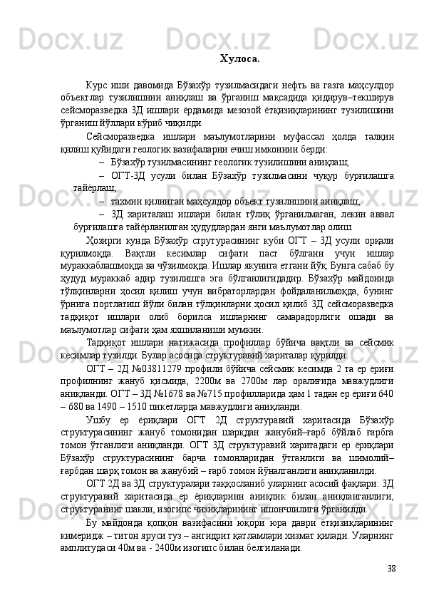 Хулоса. 
 
Курс   иши   давомида   Бўзахўр   тузилмасидаги   нефть   ва   газга   маҳсулдор
объектлар   тузилишини   аниқлаш   ва   ўрганиш   мақсадида   қидирув–текширув
сейсморазведка   3Д   ишлари   ёрдамида   мезозой   ётқизиқларининг   тузилишини
ўрганиш йўллари кўриб чиқилди. 
Сейсморазведка   ишлари   маълумотларини   муфассал   ҳолда   талқин
қилиш қуйидаги геологик вазифаларни ечиш имконини берди: 
– Бўзахўр тузилмасининг геологик тузилишини аниқлаш; 
– ОГТ-3Д   усули   билан   Бўзахўр   тузилмасини   чуқур   бурғилашга
тайёрлаш; 
– тахмин қилинган маҳсулдор объект тузилишини аниқлаш; 
– 3Д   хариталаш   ишлари   билан   тўлиқ   ўрганилмаган,   лекин   аввал
бурғилашга тайёрланилган ҳудудлардан янги маълумотлар олиш. 
Ҳозирги   кунда   Бўзахўр   струтурасининг   куби   ОГТ   –   3Д   усули   орқали
қурилмоқда.   Вақтли   кесимлар   сифати   паст   бўлгани   учун   ишлар
мураккаблашмоқда ва чўзилмоқда. Ишлар якунига етгани йўқ. Бунга сабаб бу
ҳудуд   мураккаб   адир   тузилишга   эга   бўлганлигидадир.   Бўзахўр   майдонида
тўлқинларни   ҳосил   қилиш   учун   вибраторлардан   фойдаланилмоқда,   бунинг
ўрнига  портлатиш йўли билан  тўлқинларни ҳосил  қилиб  3Д  сейсморазведка
тадқиқот   ишлари   олиб   борилса   ишларнинг   самарадорлиги   ошади   ва
маълумотлар сифати ҳам яхшиланиши мумкин. 
Тадқиқот   ишлари   натижасида   профиллар   бўйича   вақтли   ва   сейсмик
кесимлар тузилди. Булар асосида структуравий хариталар қурилди. 
ОГТ  – 2Д №03811279 профили бўйича сейсмик кесимда 2 та ер ёриғи
профилнинг   жануб   қисмида,   2200м   ва   2700м   лар   оралиғида   мавжудлиги
аниқланди. ОГТ – 3Д №1678 ва №715 профилларида ҳам 1 тадан ер ёриғи 640
– 680 ва 1490 – 1510 пикетларда мавжудлиги аниқланди. 
Ушбу   ер   ёриқлари   ОГТ   2Д   структуравий   харитасида   Бўзахўр
структурасининг   жануб   томонидан   шарқдан   жанубий–ғарб   бўйлаб   ғарбга
томон   ўтганлиги   аниқланди.   ОГТ   3Д   структуравий   харитадаги   ер   ёриқлари
Бўзахўр   структурасининг   барча   томонларидан   ўтганлиги   ва   шимолий–
ғарбдан шарқ томон ва жанубий – ғарб томон йўналганлиги аниқланилди. 
ОГТ 2Д ва 3Д структуралари таққосланиб уларнинг асосий фақлари: 3Д
структуравий   харитасида   ер   ёриқларини   аниқлик   билан   аниқланганлиги,
структуранинг шакли, изогипс чизиқларининг ишончлилиги ўрганилди. 
Бу   майдонда   қопқон   вазифасини   юқори   юра   даври   ётқизиқларининг
кимеридж – титон яруси туз – ангидрит қатламлари хизмат қилади. Уларнинг
амплитудаси 40м ва - 2400м изогипс билан белгиланади. 
  38